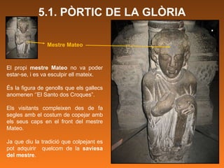 5.1. PÒRTIC DE LA GLÒRIA El propi  mestre Mateo  no va poder estar-se, i es va esculpir ell mateix.  És la figura de genolls que els gallecs anomenen ‘’El Santo dos Croques”.  Els visitants compleixen des de fa segles amb el costum de copejar amb els seus caps en el front del mestre Mateo. Ja que diu la tradició que colpejant es pot adquirir  quelcom de la  saviesa del mestre .  Mestre Mateo 