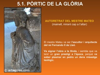 El mestre Mateu va ser  l’escultor i arquitecte del rei Fernando II de Lleó .  Va signar l’obra a la llinda , i sembla que va tenir un  gran prestigi a l’època , perquè  va saber plasmar en pedra un dens missatge teològic .  AUTORETRAT DEL MESTRE MATEO (mainell, mirant cap a l’altar) 5.1. PÒRTIC DE LA GLÒRIA 