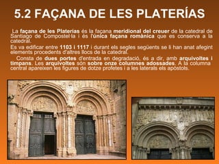 5.2 FAÇANA DE LES PLATERÍAS La  façana de les Platerías  és la façana  meridional del creuer  de la catedral de Santiago de Compostel·la i és l' única façana romànica  que es conserva a la catedral. Es va edificar entre  1103 i 1117  i durant els segles següents se li han anat afegint elements procedents d'altres llocs de la catedral. Consta de  dues portes  d'entrada en degradació, és a dir, amb  arquivoltes i timpans . Les  arquivoltes  són  sobre onze columnes adossades . A la columna  central apareixen les figures de dotze profetes i a les laterals els apòstols. 