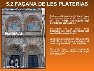 PLATERÍAS Sobre els timpans  es troba un  gran fris,  que es separa del cos superior per una  franja sostinguda per permòdols grotescs .en  En aquest pis es troben  dues finestres  que estan  adornades per arquivoltes romàniques .   La façana presenta un  relleu  encara  molt pla , on les figures s’ adapten al marc arquitectònic dels timpans .  De tot el conjunt, que no conserva la disposició original,  destaca el timpà de l’esquerre.  5.2 FAÇANA DE LES PLATERÍAS 