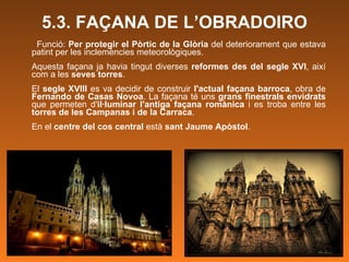 5.3. FAÇANA DE L’OBRADOIRO Funció:  Per protegir el Pòrtic de la Glòria  del deteriorament que estava patint per les inclemències meteorològiques.  Aquesta façana ja havia tingut diverses  reformes des del segle XVI , així com a les  seves torres . El  segle XVIII  es va decidir de construir  l'actual façana barroca , obra de  Fernando de Casas Novoa . La façana té uns  grans finestrals envidrats  que permeten d' il·luminar l'antiga façana romànica  i es troba entre les  torres de les Campanas i de la Carraca .  En el  centre del cos central  està  sant Jaume Apòstol . 