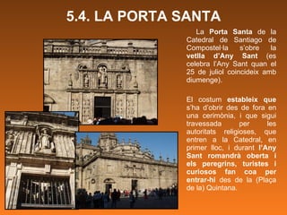 5.4. LA PORTA SANTA La  Porta Santa  de la Catedral de Santiago de Compostel·la s’obre la  vetlla d’Any Sant  (es celebra l’Any Sant quan el 25 de juliol coincideix amb diumenge). El costum  estableix que  s’ha d’obrir des de fora en una cerimònia, i que sigui travessada per les autoritats religioses, que entren a la Catedral, en primer lloc, i durant  l’Any Sant romandrà oberta i els peregrins, turistes i curiosos fan coa per entrar-hi  des de la (Plaça de la) Quintana. 