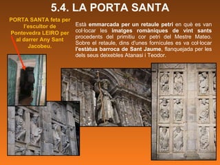 Està  emmarcada per un retaule petri  en què es van col·locar les  imatges romàniques de vint sants  procedents del primitiu cor petri del Mestre Mateo. Sobre el retaule, dins d'unes fornícules es va col·locar  l'estàtua barroca de Sant Jaume , flanquejada per les dels seus deixebles Atanasi i Teodor.  5.4. LA PORTA SANTA PORTA SANTA feta per l’escultor de Pontevedra LEIRO per al darrer Any Sant Jacobeu. 