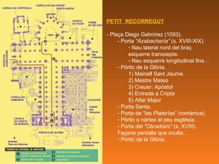 PETIT  RECORREGUT - Plaça Diego Gelmírez (1093). - Porta  “Azabachería”  (s. XVIII-XIX). Nau lateral nord del braç esquerre transsepte. Nau esquerre longitudinal fins… Pòrtic de la Glòria. 1) Mainell Sant Jaume. 2) Mestre Mateo 3) Creuer: Apòstol 4) Entrada a Cripta 5) Altar Major - Porta Santa. Porta de “las Platerías” (romànica). Pòrtic o nàrtex al peu església. Porta del  “Obradoiro”  (s. XVIII). Façana pantalla que oculta… Pòrtic de la Glòria. 