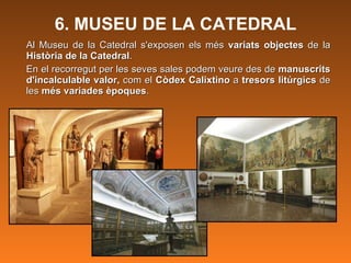 6. MUSEU DE LA CATEDRAL Al Museu de la Catedral s'exposen els més  variats objectes  de la  Història de la Catedral .  En el recorregut per les seves sales podem veure des de  manuscrits d'incalculable valor,  com el  Còdex Calixtino  a  tresors litúrgics  de les  més variades èpoques .  