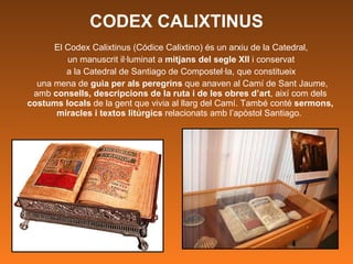 CODEX CALIXTINUS El Codex Calixtinus (Códice Calixtino) és un arxiu de la Catedral,  un manuscrit il·luminat a  mitjans del segle XII  i conservat  a la Catedral de Santiago de Compostel·la, que constitueix  una mena de  guia per als peregrins  que anaven al Camí de Sant Jaume, amb  consells, descripcions de la ruta i de les obres d’art , així com dels  costums locals  de la gent que vivia al llarg del Camí. També conté  sermons, miracles i textos litúrgics  relacionats amb l’apòstol Santiago.  