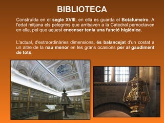 BIBLIOTECA Construïda en el  segle XVIII , en ella es guarda el  Botafumeiro . A l'edat mitjana els pelegrins que arribaven a la Catedral pernoctaven en ella, pel que aquest  encenser tenia una funció higiènica .  L'actual, d'extraordinàries dimensions , és balancejat  d'un costat a un altre de la  nau menor  en les grans ocasions  per al gaudiment de tots .  