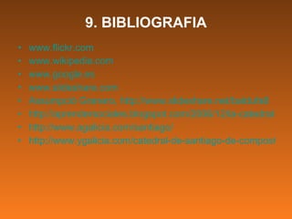 9. BIBLIOGRAFIA www.flickr.com www.wikipedia.com www.google.es www.slideshare.com Assumpció Granero, http://www.slideshare.net/baldufa8 http://aprendersociales.blogspot.com/2006/12/la-catedral-de-santiago-de-compostela.html http://www.agalicia.com/santiago/ http://www.ygalicia.com/catedral-de-santiago-de-compostela/ 