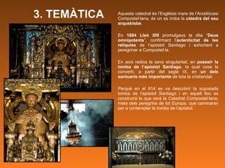 3. TEMÀTICA Aquesta catedral és l’Església mare de l’Arxidiòcesi Compostel·lana, és on es troba la  càtedra del seu arquebisbe .  En  1884 Lleó XIII  promulgava la dita “ Deus omnipotents ”, confirmant l’ autenticitat de les relíquies  de l’apòstol Santiago i exhortant a peregrinar a Compostel·la.   En això radica la seva singularitat, en  posseir la tomba de l’apòstol Santiago , la qual cosa la convertí, a partir del segle IX, en  un dels santuaris més importants  de tota la cristiandat.  Perquè en el 814 es va descobrir la suposada tomba de l’apòstol Santiago i en aquell lloc es construirà la que serà la Catedral Compostel·lana, meta dels peregrins de tot Europa, que caminaran per a contemplar la tomba de l’apòstol.  