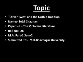 Topic
• ‘Oliver Twist’ and the Gothic Tradition
• Name:- Sejal Chauhan
• Paper:- 6 – The Victorian Literature
• Roll No:- 28
• M.A. Part-1 Sem-2
• Submitted to:- M.K.Bhavnagar University.
 