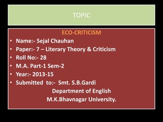 TOPIC
ECO-CRITICISM
• Name:- Sejal Chauhan
• Paper:- 7 – Literary Theory & Criticism
• Roll No:- 28
• M.A. Part-1 Sem-2
• Year:- 2013-15
• Submitted to:- Smt. S.B.Gardi
Department of English
M.K.Bhavnagar University.
 