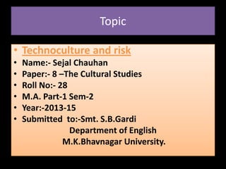 Topic
• Technoculture and risk
• Name:- Sejal Chauhan
• Paper:- 8 –The Cultural Studies
• Roll No:- 28
• M.A. Part-1 Sem-2
• Year:-2013-15
• Submitted to:-Smt. S.B.Gardi
Department of English
M.K.Bhavnagar University.
 