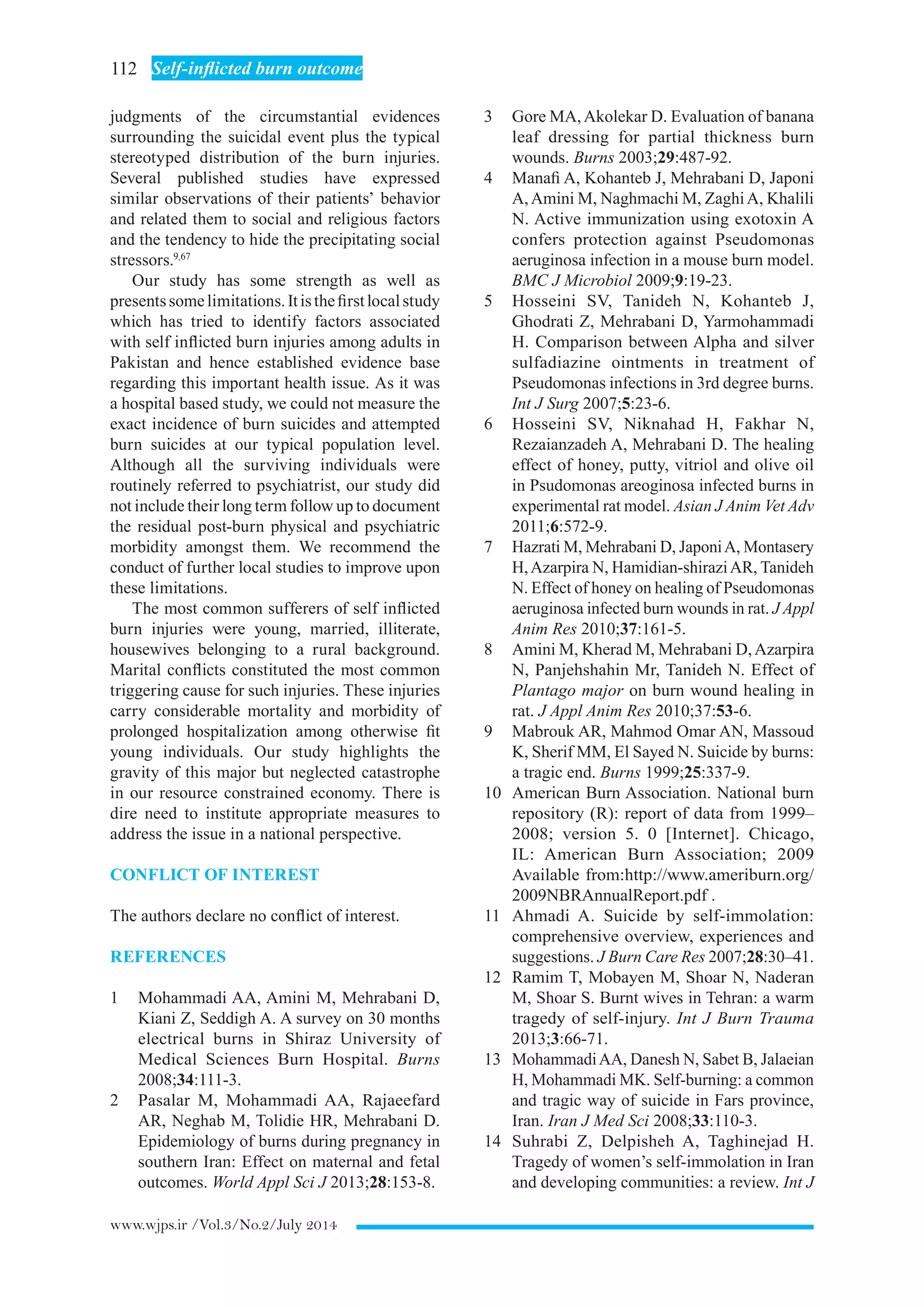 112  Self-inflicted burn outcome
www.wjps.ir /Vol.3/No.2/July 2014
judgments of the circumstantial evidences
surrounding the suicidal event plus the typical
stereotyped distribution of the burn injuries.
Several published studies have expressed
similar observations of their patients’ behavior
and related them to social and religious factors
and the tendency to hide the precipitating social
stressors.9,67
Our study has some strength as well as
presentssomelimitations.Itisthefirstlocalstudy
which has tried to identify factors associated
with self inflicted burn injuries among adults in
Pakistan and hence established evidence base
regarding this important health issue. As it was
a hospital based study, we could not measure the
exact incidence of burn suicides and attempted
burn suicides at our typical population level.
Although all the surviving individuals were
routinely referred to psychiatrist, our study did
not include their long term follow up to document
the residual post-burn physical and psychiatric
morbidity amongst them. We recommend the
conduct of further local studies to improve upon
these limitations.
The most common sufferers of self inflicted
burn injuries were young, married, illiterate,
housewives belonging to a rural background.
Marital conflicts constituted the most common
triggering cause for such injuries. These injuries
carry considerable mortality and morbidity of
prolonged hospitalization among otherwise fit
young individuals. Our study highlights the
gravity of this major but neglected catastrophe
in our resource constrained economy. There is
dire need to institute appropriate measures to
address the issue in a national perspective.
CONFLICT OF INTEREST
The authors declare no conflict of interest.
REFERENCES
1	 Mohammadi AA, Amini M, Mehrabani D,
Kiani Z, Seddigh A. A survey on 30 months
electrical burns in Shiraz University of
Medical Sciences Burn Hospital. Burns
2008;34:111-3.
2	 Pasalar M, Mohammadi AA, Rajaeefard
AR, Neghab M, Tolidie HR, Mehrabani D.
Epidemiology of burns during pregnancy in
southern Iran: Effect on maternal and fetal
outcomes. World Appl Sci J 2013;28:153-8.
3	 Gore MA,Akolekar D. Evaluation of banana
leaf dressing for partial thickness burn
wounds. Burns 2003;29:487-92.
4	 Manafi A, Kohanteb J, Mehrabani D, Japoni
A,Amini M, Naghmachi M, ZaghiA, Khalili
N. Active immunization using exotoxin A
confers protection against Pseudomonas
aeruginosa infection in a mouse burn model.
BMC J Microbiol 2009;9:19-23.
5	 Hosseini SV, Tanideh N, Kohanteb J,
Ghodrati Z, Mehrabani D, Yarmohammadi
H. Comparison between Alpha and silver
sulfadiazine ointments in treatment of
Pseudomonas infections in 3rd degree burns.
Int J Surg 2007;5:23-6.
6	 Hosseini SV, Niknahad H, Fakhar N,
Rezaianzadeh A, Mehrabani D. The healing
effect of honey, putty, vitriol and olive oil
in Psudomonas areoginosa infected burns in
experimental rat model. Asian J Anim Vet Adv
2011;6:572-9.
7	 Hazrati M, Mehrabani D, JaponiA, Montasery
H,Azarpira N, Hamidian-shiraziAR, Tanideh
N. Effect of honey on healing of Pseudomonas
aeruginosa infected burn wounds in rat. J Appl
Anim Res 2010;37:161-5.
8	 Amini M, Kherad M, Mehrabani D,Azarpira
N, Panjehshahin Mr, Tanideh N. Effect of
Plantago major on burn wound healing in
rat. J Appl Anim Res 2010;37:53-6.
9	 Mabrouk AR, Mahmod Omar AN, Massoud
K, Sherif MM, El Sayed N. Suicide by burns:
a tragic end. Burns 1999;25:337-9.
10	 American Burn Association. National burn
repository (R): report of data from 1999–
2008; version 5. 0 [Internet]. Chicago,
IL: American Burn Association; 2009
Available from:http://www.ameriburn.org/
2009NBRAnnualReport.pdf .
11	 Ahmadi A. Suicide by self-immolation:
comprehensive overview, experiences and
suggestions. J Burn Care Res 2007;28:30–41.
12	 Ramim T, Mobayen M, Shoar N, Naderan
M, Shoar S. Burnt wives in Tehran: a warm
tragedy of self-injury. Int J Burn Trauma
2013;3:66-71.
13	 MohammadiAA, Danesh N, Sabet B, Jalaeian
H, Mohammadi MK. Self-burning: a common
and tragic way of suicide in Fars province,
Iran. Iran J Med Sci 2008;33:110-3.
14	 Suhrabi Z, Delpisheh A, Taghinejad H.
Tragedy of women’s self-immolation in Iran
and developing communities: a review. Int J
 