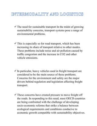 ✓ The need for sustainable transport In the midst of growing
sustainability concerns, transport systems pose a range of
environmental problems.
✓ This is especially so for road transport, which has been
increasing its share of transport relative to other modes.
These problems include noise and air pollution caused by
traffic congestion and the increase in CO2 and other
vehicle emissions.
✓ In particular, heavy vehicles used in freight transport are
considered to be the main source of these problems.
Concerns for the environment and safety are the major
drivers behind regulation and legislation affecting freight
transport.
✓ These concerns have created pressure to move freight off
the roads. In responding to this need, most OECD countries
are being confronted with the challenge of developing
socio-economic reforms that strike a balance between
ecological requirements and conditions conducive to
economic growth compatible with sustainability objectives.
 