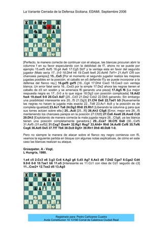 La Variante Cerrada de la Defensa Siciliana. EDAMI. Septiembre 2006
Registrado para: Pedro Cañizares Cuadra
Avda Constitucion 10 13190 Corral de Calatrava Ciudad Real
[Perfecto, la manera correcta de continuar con el ataque, las blancas procuran abrir la
columna f en su favor especulando con la debilidad de f7, ahora no se puede por
ejemplo 15.exf5 Axf5 16.g4 Ae6 17.Cg5 Dd7 y la ventaja esta en favor del segundo
jugador (Malo sería 17...0-0 18.Dh4 h6 19.Cxe6 fxe6 20.Axh6 Txf1+ 21.Axf1 Cf5 con
chancees parejos)] 15...Ce5 [Por el momento el segundo jugador realiza las mejores
jugadas posibles en la posición, el caballo en e5 defiende f7y se puede incorporar a la
defensa del flanco rey.] 16.gxf5 gxf5 [16...Cg4 17.Dh4 Cxe3 18.Cxe3 con ventaja
blanca; Un error fatal sería 16...Cxd3 por la simple 17.De2 ahora las negras tienen el
caballo de d3 sin sostén y se amenaza f6 ganando una pieza] 17.Ag5 f6 [La mejor
respuesta negra es 17...0-0 a lo que sigue 18.Dg3 con posición complicada] 18.Ad2
fxe4 19.dxe4 0-0 20.Ce3 Ad7 [20...Cd3 21.De2 Cxb2 22.Db5 ganando; Sin embargo
una posibilidad interesante era 20...f5 21.Dg3] 21.Cf4 De8 22.Tad1 b5 [Nuevamente
las negras no hacen la jugada más exacta 22...Td8 23.Ac1 Ac8 y la posición es de
completa igualdad] 23.Ac1 Ta6 24.Dg3 Rh8 25.Rh1 [Liberando la columna g para que
sus torres actúen sobre ella.] 25...Ac8 [25...f5] 26.Ah3 C5g6 [Error, mejor era 26...f5
manteniendo los chancees parejos en la posición 27.Cfd5] 27.Ce6 Axe6 28.Axe6 Cc8
29.Dh3 [Explotando de manera correcta la mala jugada negra 26...C5g6, ya las blanca
tienen una posición completamente ganadora.] 29...Cce7 30.Cf5 Da8 [30...Cxf5
31.Axf5 (31.exf5)] 31.Cxg7 Dxe4+ 32.Rg1 Rxg7 33.Ah6+ Rh8 34.Axf8 Cxf8 35.Txf6
Ceg6 36.Ad5 De5 37.Tf7 Tb6 38.Dc8 Dg5+ 39.Rh1 Dh6 40.Dd8 1-0.
Pero no siempre la manera de atacar sobre el flanco rey negro comienza con f5,
veamos la siguiente partida en bloque con algunas notas explicativas, de cómo en este
caso las blancas realizan su ataque.
Groszpeter, A - Vogt,
L Hungría, 1980.
1.e4 c5 2.Cc3 e6 3.g3 Cc6 4.Ag2 g6 5.d3 Ag7 6.Ae3 d6 7.Dd2 Cge7 8.Cge2 Cd4
9.0-0 0-0 10.Tae1 b6 11.e5 [Interesante es 11.Cc1 con idea de Cd1 seguido de c3]
11...Cxe2+ 12.Txe2 d5 13.Ag5
 
