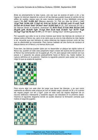 La Variante Cerrada de la Defensa Siciliana. EDAMI. Septiembre 2006
Registrado para: Pedro Cañizares Cuadra
Avda Constitucion 10 13190 Corral de Calatrava Ciudad Real
[Esta es precisamente la idea nueva, una vez que se avanza el peón a e5, y las
negras no retoman dejando la cuña en e5 las blancas pueden buscar el cambio de los
alfiles de casillas negras para de esta manera explotar el muy debilitado enroqué
negro.] 13...Dd7 14.Af6 Ab7 [Merece atención 14...Tb8 con idea de b5-b4 y Aa6]
15.g4 Tfe8 16.Df4 Af8 17.Dg3 b5 18.f4 b4 19.Cb1 c4 20.Cd2 cxd3 21.cxd3 Tac8
22.Cb3 d4 23.Axb7 Dxb7 24.Axe7 Axe7 25.Df3 Da6 [Si 25...Dd7 entonces 26.Tg2 y
las blancas tienen la iniciativa, amenazan f5] 26.f5 Dxa2 27.Cd2 Rh8 28.Ce4 exf5
29.gxf5 gxf5 30.Dxf5 Tg8+ 31.Cg3 Ah4 32.e6 fxe6 33.De5+ Tg7 34.Tf7 Tcg8
35.Txg7 Txg7 36.Tf2 Ae7 37.Tf7 [ 37.Tf7 Db1+ 38.Rg2 Dc2+ 39.Rh3 ganando] 1-0.
Por supuesto que esta no es la única manera que tienen las blancas de conducir el
ataque sobre el flanco rey, pero si es cierto que es sino la más efectiva la más rápida
si es, recuerde que casi siempre en estos sistemas las negras enrocan corto de hay
que su efectividad se incremente. Pero hemos hablado de otra forma de conducir el
ataque blanco en el flanco y no hemos dicho cual.
Pues bien, las blancas pueden optar por no desarrollar un ataque tan rápido sobre el
flanco rey, pueden en este caso prepararlo mejor a base del avance de los peones en
el flanco rey comenzando con la jugada g4, f5 y h4, para apoyar este avance con sus
piezas e ir pasando las piezas gradualmente hacia el flanco rey, hasta realizar la
ruptura definitiva en la posición. Veamos la siguiente posición para poder ver mucho
mejor lo que se acaba de exponer.
Pero ocurre algo con este plan de juego que tienen las blancas, y es que como
realmente es efectivo este avance es con el caballo negro ubicado en f6 y no cuando
las negras juegan con e6 y Cge7, pues en este caso las negras disponen de un
recurso defensivo interesante y bastante seguro (se estudiará en la próxima clase).
Veamos el siguiente diagrama donde se puede observar la formación correcta que
realiza el segundo jugador.
 