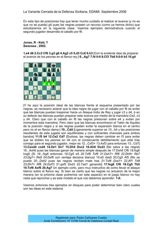 La Variante Cerrada de la Defensa Siciliana. EDAMI. Septiembre 2006
Registrado para: Pedro Cañizares Cuadra
Avda Constitucion 10 13190 Corral de Calatrava Ciudad Real
En este tipo de posiciones hay que tener mucho cuidado al realizar el avance (y no es
que no se pueda) g4 pues las negras poseen un recurso (como ya hemos dicho) que
estudiaremos en la siguiente clase. Veamos ejemplos demostrativos cuando el
segundo jugador desarrolla el caballo por f6.
Jones, R - Kett, T
Swansea , 2002.
1.e4 d6 2.Cc3 Cf6 3.g3 g6 4.Ag2 c5 5.d3 Cc6 6.h3 [Con la evidente idea de preparar
el avance de los peones en el flanco rey.] 6...Ag7 7.f4 0-0 8.Cf3 Tb8 9.0-0 b5 10.g4
[Y he aquí la posición ideal de las blancas frente al esquema presentado por las
negras, es necesario aclarar que la idea negra de jugar con el caballo por f6 es evitar
que las blancas puedan trasponer hacia un Ataque Indio de Rey y jugar c3 y d4, ó en
su defecto las blancas puedan preparar este avance por medio de la maniobra Ce2, c3
y d4. Claro que con el caballo en f6 las negras presionan sobre e4 y evitan por
momentos esta maniobra. Pero claro que las blancas encontraron el Talón de Aquiles
de la posición negra y si las negras pueden evitar la expansión blanca en el centro
pero no el en flanco dama.] 10...Cd4 [Ligeramente superior es 10...b4 y las posiciones
resultantes de esta jugada son equilibradas y con suficientes chancees para ambos
bandos] 11.f5 b4 12.Ce2 Cd7 [Dudosa, las negras deben cambiar en f3 para evitar
que se doblen los peones en d4 con el consecuente debilitamiento que este trae
consigo para el segundo jugador, mejor es 12...Cxf3+ 13.Axf3 para entonces 13...Cd7]
13.Cexd4 cxd4 14.De1 Dc7 15.Dh4 Dxc2 16.Ah6 Dxd3 [No salva a las negras
16...Axh6 pues las blancas ganan de manera simple después de 17.Dxh6 Cf6 18.fxg6
hxg6 (Si 18...fxg6 entonces 19.Cg5 e5 20.Txf6 Txf6 21.Dxh7+ Rf8 22.Dh8+ Re7
23.Dg7+ Re8 24.Dxf6 con ventaja decisiva blanca) 19.e5 dxe5 20.Cg5 Af5 (No se
puede 20...Dxb2 pues las negras reciben mate tras 21.Txf6 Dxa1+ 22.Af1 Td8
23.Dh7+ Rf8 24.Dxf7) 21.gxf5 Dxd3 22.Tad1 ganando] 17.fxg6 Cf6 18.Cg5 Tb5
19.Txf6 Axf6 20.Ag7 Un ejemplo corto, pero muy instructivo de como llevar el ataque
blanco sobre el flanco rey. Si bien es cierto que las negras no actuaron de la mejor
manera (en la próxima clase podremos ver este aspecto) en el juego blanco no hay
nada que reprochar y es este modelo el que nos debemos aprender. 1-0.
Veamos entonces tres ejemplos en bloques para poder determinar bien claro cuales
son las ideas en este sistema.
 