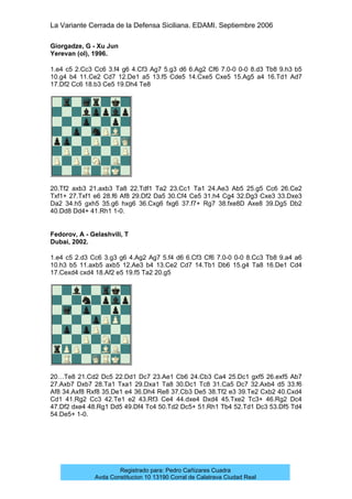 La Variante Cerrada de la Defensa Siciliana. EDAMI. Septiembre 2006
Registrado para: Pedro Cañizares Cuadra
Avda Constitucion 10 13190 Corral de Calatrava Ciudad Real
Giorgadze, G - Xu Jun
Yerevan (ol), 1996.
1.e4 c5 2.Cc3 Cc6 3.f4 g6 4.Cf3 Ag7 5.g3 d6 6.Ag2 Cf6 7.0-0 0-0 8.d3 Tb8 9.h3 b5
10.g4 b4 11.Ce2 Cd7 12.De1 a5 13.f5 Cde5 14.Cxe5 Cxe5 15.Ag5 a4 16.Td1 Ad7
17.Df2 Cc6 18.b3 Ce5 19.Dh4 Te8
20.Tf2 axb3 21.axb3 Ta8 22.Tdf1 Ta2 23.Cc1 Ta1 24.Ae3 Ab5 25.g5 Cc6 26.Ce2
Txf1+ 27.Txf1 e6 28.f6 Af8 29.Df2 Da5 30.Cf4 Ce5 31.h4 Cg4 32.Dg3 Cxe3 33.Dxe3
Da2 34.h5 gxh5 35.g6 hxg6 36.Cxg6 fxg6 37.f7+ Rg7 38.fxe8D Axe8 39.Dg5 Db2
40.Dd8 Dd4+ 41.Rh1 1-0.
Fedorov, A - Gelashvili, T
Dubai, 2002.
1.e4 c5 2.d3 Cc6 3.g3 g6 4.Ag2 Ag7 5.f4 d6 6.Cf3 Cf6 7.0-0 0-0 8.Cc3 Tb8 9.a4 a6
10.h3 b5 11.axb5 axb5 12.Ae3 b4 13.Ce2 Cd7 14.Tb1 Db6 15.g4 Ta8 16.De1 Cd4
17.Cexd4 cxd4 18.Af2 e5 19.f5 Ta2 20.g5
20…Te8 21.Cd2 Dc5 22.Dd1 Dc7 23.Ae1 Cb6 24.Cb3 Ca4 25.Dc1 gxf5 26.exf5 Ab7
27.Axb7 Dxb7 28.Ta1 Txa1 29.Dxa1 Ta8 30.Dc1 Tc8 31.Ca5 Dc7 32.Axb4 d5 33.f6
Af8 34.Axf8 Rxf8 35.De1 e4 36.Dh4 Re8 37.Cb3 De5 38.Tf2 e3 39.Te2 Cxb2 40.Cxd4
Cd1 41.Rg2 Cc3 42.Te1 e2 43.Rf3 Ce4 44.dxe4 Dxd4 45.Txe2 Tc3+ 46.Rg2 Dc4
47.Df2 dxe4 48.Rg1 Dd5 49.Df4 Tc4 50.Td2 Dc5+ 51.Rh1 Tb4 52.Td1 Dc3 53.Df5 Td4
54.De5+ 1-0.
 