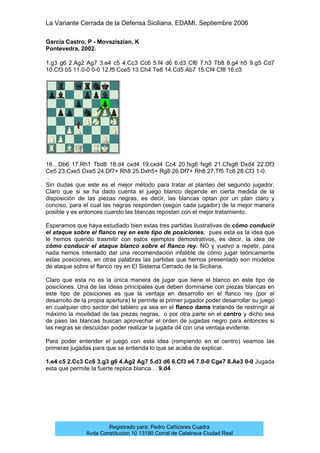 La Variante Cerrada de la Defensa Siciliana. EDAMI. Septiembre 2006
Registrado para: Pedro Cañizares Cuadra
Avda Constitucion 10 13190 Corral de Calatrava Ciudad Real
García Castro, P - Movsziszian, K
Pontevedra, 2002.
1.g3 g6 2.Ag2 Ag7 3.e4 c5 4.Cc3 Cc6 5.f4 d6 6.d3 Cf6 7.h3 Tb8 8.g4 h5 9.g5 Cd7
10.Cf3 b5 11.0-0 0-0 12.f5 Cce5 13.Ch4 Te8 14.Cd5 Ab7 15.Cf4 Cf8 16.c3
16…Db6 17.Rh1 Tbd8 18.d4 cxd4 19.cxd4 Cc4 20.fxg6 fxg6 21.Cfxg6 Dxd4 22.Df3
Ce5 23.Cxe5 Dxe5 24.Df7+ Rh8 25.Dxh5+ Rg8 26.Df7+ Rh8 27.Tf5 Tc8 28.Cf3 1-0.
Sin dudas que este es el mejor método para tratar el planteo del segundo jugador.
Claro que si se ha dado cuenta el juego blanco depende en cierta medida de la
disposición de las piezas negras, es decir, las blancas optan por un plan claro y
conciso, para el cual las negras responden (según cada jugador) de la mejor manera
posible y es entonces cuando las blancas repostan con el mejor tratamiento.
Esperamos que haya estudiado bien estas tres partidas ilustrativas de cómo conducir
el ataque sobre el flanco rey en este tipo de posiciones, pues esta es la idea que
le hemos querido trasmitir con estos ejemplos demostrativos, es decir, la idea de
cómo conducir el ataque blanco sobre el flanco rey. NO y vuelvo a repetir, para
nada hemos intentado dar una recomendación infalible de cómo jugar teóricamente
estas posiciones, en otras palabras las partidas que hemos presentado son modelos
de ataque sobre el flanco rey en El Sistema Cerrado de la Siciliana.
Claro que esta no es la única manera de jugar que tiene el blanco en este tipo de
posiciones. Una de las ideas principales que deben dominarse con piezas blancas en
este tipo de posiciones es que la ventaja en desarrollo en el flanco rey (por el
desarrollo de la propia apertura) le permite al primer jugador poder desarrollar su juego
en cualquier otro sector del tablero ya sea en el flanco dama tratando de restringir al
máximo la movilidad de las piezas negras, o por otra parte en el centro y dicho sea
de paso las blancas buscan aprovechar el orden de jugadas negro para entonces si
las negras se descuidan poder realizar la jugada d4 con una ventaja evidente.
Para poder entender el juego con esta idea (rompiendo en el centro) veamos las
primeras jugadas para que se entienda lo que se acaba de explicar.
1.e4 c5 2.Cc3 Cc6 3.g3 g6 4.Ag2 Ag7 5.d3 d6 6.Cf3 e6 7.0-0 Cge7 8.Ae3 0-0 Jugada
esta que permite la fuerte replica blanca… 9.d4
 