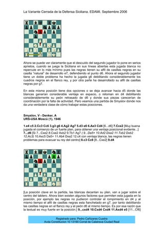 La Variante Cerrada de la Defensa Siciliana. EDAMI. Septiembre 2006
Registrado para: Pedro Cañizares Cuadra
Avda Constitucion 10 13190 Corral de Calatrava Ciudad Real
Ahora se puede ver claramente que el descuido del segundo jugador lo pone en serios
aprietos, cuando se juega la Siciliana en sus líneas abiertas esta jugada blanca no
repercute en lo más mínimo pues las negras tienen su alfil de casillas negras en su
casilla “natural” de desarrollo e7, defendiendo el punto d6. Ahora el segundo jugador
tiene un doble problema ha hecho la jugada g6 debilitando considerablemente los
cuadros negros en el flanco rey, y por otra parte ha desarrollado su alfil de casillas
negras por g7.
En esta misma posición tiene dos opciones o se deja avanzar hacia d5 donde las
blancas ganarían considerable ventaja en espacio, o retoman en d4 debilitando
considerablemente su peón retrasado de d6 y donde sus piezas carecerían de
coordinación por la falta de actividad. Pero veamos una partida de Smyslov donde nos
da una verdadera clase de cómo trabajar estas posiciones.
Smyslov, V - Denker, A
URS-USA Moscú (1), 1946
1.e4 c5 2.Cc3 Cc6 3.g3 g6 4.Ag2 Ag7 5.d3 e6 6.Ae3 Cd4 [6...d6] 7.Cce2 [Muy buena
jugada el comienzo de un fuerte plan, para obtener una ventaja posicional evidente...]
7...d6 [Si 7...Cxe2 8.Cxe2 Axb2 9.Tb1 Ag7 ( 9...Da5+ 10.Ad2 Dxa2 11.Txb2 Dxb2
12.Ac3) 10.Axc5 Da5+ 11.Ab4 Dxa2 12.c4 con ventaja blanca, las negras tienen
problemas para evacuar su rey del centro] 8.c3 Cc6 [8...Cxe2] 9.d4
[La posición clave en la partida, las blancas decantan su plan, van a jugar sobre el
centro del tablero. Ahora bien existen algunos factores que permiten esta jugada en la
posición, por ejemplo las negras no pudieron controlar el rompimiento en d4 y al
mismo tiempo el alfil de casillas negras esta fianchetado en g7, por tanto debilitando
las casillas negras en el flanco rey y el peón d6 al mismo tiempo. Es por esa razón que
la textual es muy fuerte en la posición.] 9...cxd4 10.Cxd4 Cxd4 11.Axd4 e5 [11...Cf6]
 