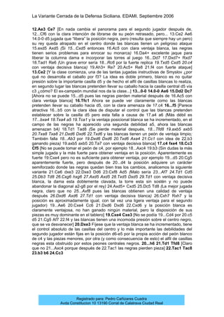 La Variante Cerrada de la Defensa Siciliana. EDAMI. Septiembre 2006
Registrado para: Pedro Cañizares Cuadra
Avda Constitucion 10 13190 Corral de Calatrava Ciudad Real
12.Ae3 Ce7 [En nada cambia el panorama para el segundo jugador después de,
12...Cf6 con la clara intención de librarse de su peón retrasado, pero... 13.Ce2 Ae6
14.0-0 d5 jugada que “libera” la posición negra, pero (resulta que siempre hay un pero)
su rey queda atrapado en el centro donde las blancas tienen un peligroso ataque
15.exd5 Axd5 (Si 15...Cxd5 entonces 16.Ac5 con clara ventaja blanca, las negras
tienen serios problemas para enrocar su monarca) 16.Da4+ excelente jaque para
liberar la columna dama e incorporar las torres al juego 16...Dd7 17.Dxd7+ Rxd7
18.Tad1 Re6 (Un grave error sería 18...Rc6 por la fuerte replica 19.Txd5 Cxd5 20.c4
con ventaja decisiva blanca) 19.Ah3+ Re7 20.Ac5+ Re8 21.f4 con fuerte ataque]
13.Ce2 [Y la clase comienza, una de las tantas jugadas instructivas de Smyslov ¿por
qué no desarrolla el caballo por f3? La idea es doble primero, blanco es no quitar
presión sobre la importante casilla d5 y de hecho el alfil de casillas blancas lo realiza,
en segundo lugar las blancas pretenden llevar su caballo hacia la casilla central d5 vía
c3 ¿cómo? El ex-campeón mundial nos da la clase...] 13...0-0 14.0-0 Ae6 15.Dd2 Dc7
[Ahora no se puede 15...d5 pues las negras pierden material después de 16.Ac5 con
clara ventaja blanca] 16.Tfc1 Ahora se puede ver claramente como las blancas
pretenden llevar su caballo hacia d5, con la clara amenaza de 17.c4 16...f5 [Parece
atractiva 16...b5 con la clara idea de disputar el control que las blancas pretenden
establecer sobre la casilla d5 pero esta falla a causa de 17.a4 a6 (Más débil es
17...bxa4 18.Txa4 a5 19.Tca1 y la ventaja posicional blanca se ha incrementado, en el
campo de las negras ha aparecido una segunda debilidad a5, ahora las blancas
amenazan b4) 18.Td1 Tad8 (Se pierde material después, 18...Tfd8 19.axb5 axb5
20.Txa8 Txa8 21.Dxd6 Dxd6 22.Txd6 y las blancas tienen un peón de ventaja limpio;
También falla 18...Ab3 por 19.Dxd6 Dxd6 20.Txd6 Axa4 21.Cc1 con idea de 22.b3
ganando pieza) 19.axb5 axb5 20.Ta7 con ventaja decisiva blanca] 17.c4 fxe4 18.Cc3
Cf5 [No se puede tomar el peón de c4, por ejemplo 18...Axc4 19.b3 (Sin dudas la más
simple jugada y la más fuerte para obtener ventaja en la posición. Aparentemente es
fuerte 19.Cxe4 pero no es suficiente para obtener ventaja, por ejemplo 19...d5 20.Cg5
aparentemente fuerte, pero después de 20...d4 la posición adquiere un carácter
semiforzado donde las negras quedan bien tras los cambios, analicemos la siguiente
variante 21.Ce6 dxe3 22.Dxe3 Dd6 23.Cxf8 Ad5 (Malo sería 23...Af7 24.Td1 Cd5
25.Db3 Td8 26.Cxg6 hxg6 27.Axd5 Axd5 28.Txd5 Dxd5 29.Td1 con ventaja decisiva
blanca, la dama esta doblemente clavada, la torre esta sin sostén y no puede
abandonar la diagonal a2-g8 por el rey) 24.Axd5+ Cxd5 25.Dc5 Td8 (La mejor jugada
negra, claro que no 25...Axf8 pues las blancas obtienen una calidad de ventaja
después 26.Dxd6 Axd6 27.Td1 con ventaja decisiva blanca) 26.Cxh7 Rxh7 y la
posición es aproximadamente igual, con tal vez una ligera ventaja para el segundo
jugador) 19...Ae6 20.Cxe4 Cc6 21.Dxd6 Dxd6 22.Cxd6 y la posición blanca es
claramente ventajosa, no han ganado ningún material, pero la disposición de sus
piezas es muy dominante en el tablero] 19.Cxe4 Cxe3 [No se podía 19...Cd4 por 20.c5
d5 21.Cg5 Af7 22.f4 y las blancas tienen una incomoda presión sobre el centro negro,
que se va desvanecer] 20.Dxe3 Fíjese que la ventaja blanca se ha incrementado, tiene
el control absoluto de las casillas del centro y lo más importante las debilidades del
segundo jugador están fijas en la posición d6-e5 por la propia acción del peón blanco
de c4 y las piezas menores, por otra (y como consecuencia de esto) el alfil de casillas
negras esta obstruido por estos peones centrales negros. 20...h6 21.Td1 Tfd8 [Claro
que no 21...Axc4 porque después de 22.Tac1 las negras pierden pieza] 22.Tac1 Tac8
23.b3 b6 24.Cc3
 
