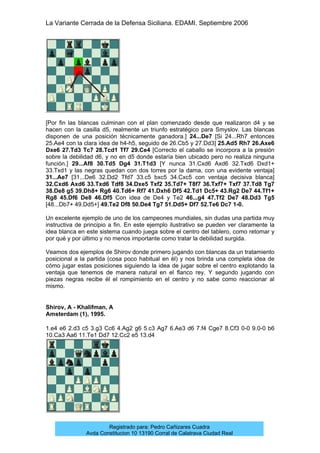 La Variante Cerrada de la Defensa Siciliana. EDAMI. Septiembre 2006
Registrado para: Pedro Cañizares Cuadra
Avda Constitucion 10 13190 Corral de Calatrava Ciudad Real
[Por fin las blancas culminan con el plan comenzado desde que realizaron d4 y se
hacen con la casilla d5, realmente un triunfo estratégico para Smyslov. Las blancas
disponen de una posición técnicamente ganadora.] 24...De7 [Si 24...Rh7 entonces
25.Ae4 con la clara idea de h4-h5, seguido de 26.Cb5 y 27.Dd3] 25.Ad5 Rh7 26.Axe6
Dxe6 27.Td3 Tc7 28.Tcd1 Tf7 29.Ce4 [Correcto el caballo se incorpora a la presión
sobre la debilidad d6, y no en d5 donde estaría bien ubicado pero no realiza ninguna
función.] 29...Af8 30.Td5 Dg4 31.T1d3 [Y nunca 31.Cxd6 Axd6 32.Txd6 Dxd1+
33.Txd1 y las negras quedan con dos torres por la dama, con una evidente ventaja]
31...Ae7 [31...De6 32.Dd2 Tfd7 33.c5 bxc5 34.Cxc5 con ventaja decisiva blanca]
32.Cxd6 Axd6 33.Txd6 Tdf8 34.Dxe5 Txf2 35.Td7+ T8f7 36.Txf7+ Txf7 37.Td8 Tg7
38.De8 g5 39.Dh8+ Rg6 40.Td6+ Rf7 41.Dxh6 Df5 42.Td1 Dc5+ 43.Rg2 De7 44.Tf1+
Rg8 45.Df6 De8 46.Df5 Con idea de De4 y Te2 46...g4 47.Tf2 De7 48.Dd3 Tg5
[48...Db7+ 49.Dd5+] 49.Te2 Df8 50.De4 Tg7 51.Dd5+ Df7 52.Te6 Dc7 1-0.
Un excelente ejemplo de uno de los campeones mundiales, sin dudas una partida muy
instructiva de principio a fin. En este ejemplo ilustrativo se pueden ver claramente la
idea blanca en este sistema cuando juega sobre el centro del tablero, como retomar y
por qué y por último y no menos importante como tratar la debilidad surgida.
Veamos dos ejemplos de Shirov donde primero jugando con blancas da un tratamiento
posicional a la partida (cosa poco habitual en él) y nos brinda una completa idea de
cómo jugar estas posiciones siguiendo la idea de jugar sobre el centro explotando la
ventaja que tenemos de manera natural en el flanco rey. Y segundo jugando con
piezas negras recibe él el rompimiento en el centro y no sabe como reaccionar al
mismo.
Shirov, A - Khalifman, A
Amsterdam (1), 1995.
1.e4 e6 2.d3 c5 3.g3 Cc6 4.Ag2 g6 5.c3 Ag7 6.Ae3 d6 7.f4 Cge7 8.Cf3 0-0 9.0-0 b6
10.Ca3 Aa6 11.Te1 Dd7 12.Cc2 e5 13.d4
 