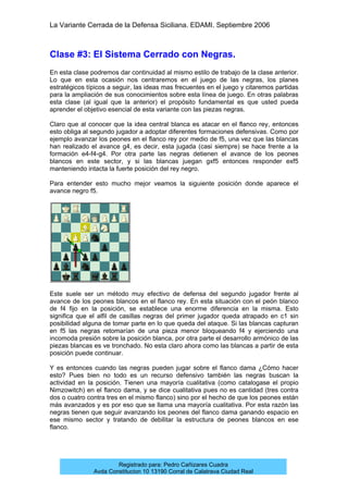 La Variante Cerrada de la Defensa Siciliana. EDAMI. Septiembre 2006
Registrado para: Pedro Cañizares Cuadra
Avda Constitucion 10 13190 Corral de Calatrava Ciudad Real
Clase #3: El Sistema Cerrado con Negras.
En esta clase podremos dar continuidad al mismo estilo de trabajo de la clase anterior.
Lo que en esta ocasión nos centraremos en el juego de las negras, los planes
estratégicos típicos a seguir, las ideas mas frecuentes en el juego y citaremos partidas
para la ampliación de sus conocimientos sobre esta línea de juego. En otras palabras
esta clase (al igual que la anterior) el propósito fundamental es que usted pueda
aprender el objetivo esencial de esta variante con las piezas negras.
Claro que al conocer que la idea central blanca es atacar en el flanco rey, entonces
esto obliga al segundo jugador a adoptar diferentes formaciones defensivas. Como por
ejemplo avanzar los peones en el flanco rey por medio de f5, una vez que las blancas
han realizado el avance g4, es decir, esta jugada (casi siempre) se hace frente a la
formación e4-f4-g4. Por otra parte las negras detienen el avance de los peones
blancos en este sector, y si las blancas juegan gxf5 entonces responder exf5
manteniendo intacta la fuerte posición del rey negro.
Para entender esto mucho mejor veamos la siguiente posición donde aparece el
avance negro f5.
Este suele ser un método muy efectivo de defensa del segundo jugador frente al
avance de los peones blancos en el flanco rey. En esta situación con el peón blanco
de f4 fijo en la posición, se establece una enorme diferencia en la misma. Esto
significa que el alfil de casillas negras del primer jugador queda atrapado en c1 sin
posibilidad alguna de tomar parte en lo que queda del ataque. Si las blancas capturan
en f5 las negras retomarían de una pieza menor bloqueando f4 y ejerciendo una
incomoda presión sobre la posición blanca, por otra parte el desarrollo armónico de las
piezas blancas es ve tronchado. No esta claro ahora como las blancas a partir de esta
posición puede continuar.
Y es entonces cuando las negras pueden jugar sobre el flanco dama ¿Cómo hacer
esto? Pues bien no todo es un recurso defensivo también las negras buscan la
actividad en la posición. Tienen una mayoría cualitativa (como catalogase el propio
Nimzowitch) en el flanco dama, y se dice cualitativa pues no es cantidad (tres contra
dos o cuatro contra tres en el mismo flanco) sino por el hecho de que los peones están
más avanzados y es por eso que se llama una mayoría cualitativa. Por esta razón las
negras tienen que seguir avanzando los peones del flanco dama ganando espacio en
ese mismo sector y tratando de debilitar la estructura de peones blancos en ese
flanco.
 