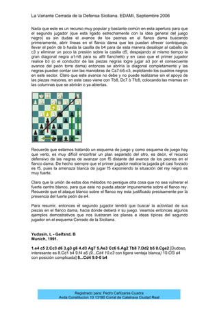 La Variante Cerrada de la Defensa Siciliana. EDAMI. Septiembre 2006
Registrado para: Pedro Cañizares Cuadra
Avda Constitucion 10 13190 Corral de Calatrava Ciudad Real
Nada que este es un recurso muy popular y bastante común en esta apertura para que
el segundo jugador (que esta ligado estrechamente con la idea general del juego
negro) es sin dudas el avance de los peones en el flanco dama buscando
primeramente, abrir líneas en el flanco dama que les puedan ofrecer contrajuego,
llevar el peón de b hasta la casilla de b4 para de esta manera desalojar al caballo de
c3 y eliminar un poco la presión sobre la casilla d5, despejando al mismo tiempo la
gran diagonal negra a1-h8 para su alfil fianchetto y en caso que el primer jugador
realice b3 (o el conductor de las piezas negras logre jugar a3 por el consecuente
avance del peón torre dama) entonces se abriría la diagonal completamente y las
negras pueden contar con las maniobras de Ca7-b5-c3, explotando los cuadros negros
en este sector. Claro que este avance no debe y no puede realizarse sin el apoyo de
las piezas mayores, en este caso viene con Tb8, Dc7 ó Tfc8, colocando las mismas en
las columnas que se abrirán o ya abiertas.
Recuerde que estamos tratando un esquema de juego y como esquema de juego hay
que verlo, es muy difícil encontrar un plan separado del otro, es decir, el recurso
defensivo de las negras de avanzar con f5 distante del avance de los peones en el
flanco dama. De hecho siempre que el primer jugador realice la jugada g4 casi forzado
es f5, pues la amenaza blanca de jugar f5 exponiendo la situación del rey negro es
muy fuerte.
Claro que la unión de estos dos métodos no persigue otra cosa que no sea vulnerar el
fuerte centro blanco, para que este no pueda atacar impunemente sobre el flanco rey.
Recuerde que el ataque blanco sobre el flanco rey esta justificado precisamente por la
presencia del fuerte peón de e4.
Para resumir, entonces el segundo jugador tendrá que buscar la actividad de sus
piezas en el flanco dama, hacia donde deberá ir su juego. Veamos entonces algunos
ejemplos demostrativos que nos ilustraran los planes e ideas típicas del segundo
jugador en el esquema Cerrado de la Siciliana.
Yudasin, L - Gelfand, B
Munich, 1991.
1.e4 c5 2.Cc3 d6 3.g3 g6 4.d3 Ag7 5.Ae3 Cc6 6.Ag2 Tb8 7.Dd2 b5 8.Cge2 [Dudoso,
interesante es 8.Cd1 b4 9.f4 a5 (9...Cd4 10.c3 con ligera ventaja blanca) 10.Cf3 a4
con posición complicada] 8...Cd4 9.0-0 b4
 