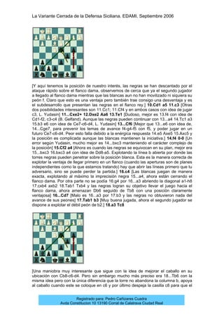 La Variante Cerrada de la Defensa Siciliana. EDAMI. Septiembre 2006
Registrado para: Pedro Cañizares Cuadra
Avda Constitucion 10 13190 Corral de Calatrava Ciudad Real
[Y aquí tenemos la posición de nuestro interés, las negras se han descantado por el
ataque rápido sobre el flanco dama, observemos de cerca que ya el segundo jugador
a llegado al flanco dama mientras que las blancas aun no han movilizado ni siquiera su
peón f. Claro que esto es una ventaja pero también trae consigo una desventaja y es
el subdesarrollo que presentan las negras en el flanco rey.] 10.Cd1 a5 11.c3 [Otras
dos posibilidades interesantes son 11.Cc1; 11.Cf4 y en ambos casos con idea de jugar
c3, L. Yudasin] 11...Cxe2+ 12.Dxe2 Aa6 13.Te1 [Dudoso, mejor es 13.f4 con idea de
Cd1-f2, c3-c4 (B. Gelfand). Aunque las negras pueden continuar con 13...a4 14.Tc1 a3
15.b3 e6 con idea de Ce7-c6-d4, L. Yudasin] 13...Cf6 [Mejor que 13...e6 con idea de,
14...Cge7, para prevenir los temas de avance f4-g4-f5 con f5, y poder jugar en un
futuro Ce7-c6-d4. Peor esto falla debido a la enérgica respuesta 14.e5 Axe5 15.Axc5 y
la posición es complicada aunque las blancas mantienen la iniciativa.] 14.f4 0-0 [Un
error según Yudasin, mucho mejor es 14...bxc3 manteniendo el carácter complejo de
la posición] 15.Cf2 a4 [Ahora es cuando las negras se equivocan en su plan, mejor era
15...bxc3 16.bxc3 a4 con idea de Dd8-a5. Explotando la línea b abierta por donde las
torres negras pueden penetrar sobre la posición blanca. Esta es la manera correcta de
explotar la ventaja de llegar primero en un flanco (cuando las aperturas son de planes
independientes como la que estamos tratando) hay que abrir las líneas primero que tu
adversario, sino se puede perder la partida.] 16.c4 [Las blancas juegan de manera
exacta, explotando al máximo la imprecisión negra 15...a4, ahora están cerrando el
flanco dama. Por otra parte no se podía 16.g4 por 16...a3 abriendo la diagonal a1-h8
17.cxb4 axb2 18.Tab1 Txb4 y las negras logran su objetivo llevar el juego hacia el
flanco dama, ahora amenazan Db6 seguido de Tb8 con una posición claramente
ventajosa] 16...Cd7 [Malo es 16...a3 por 17.b3 y las negras no obtuvieron nada del
avance de sus peones] 17.Tab1 b3 [Muy buena jugada, ahora el segundo jugador se
dispone a explotar el débil peón de b2.] 18.a3 Tc8
[Una maniobra muy interesante que sigue con la idea de mejorar el caballo en su
ubicación con Cb8-c6-d4. Pero sin embargo mucho más preciso era 18...Tb6 con la
misma idea pero con la única diferencia que la torre no abandona la columna b, apoya
al caballo cuando este se coloque en c6 y por último despeja la casilla c8 para que el
 