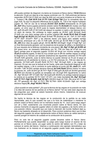 La Variante Cerrada de la Defensa Siciliana. EDAMI. Septiembre 2006
Registrado para: Pedro Cañizares Cuadra
Avda Constitucion 10 13190 Corral de Calatrava Ciudad Real
alfil pueda cambiar de diagonal o la dama se incorpore al flanco dama.] 19.h4 [Merece
la atención 19.g4 con idea de si las negras continúan con 19...Cb8 entonces las blanca
responden 20.f5 Cc6 21.Dd2 con idea de Ah6 con una sería iniciativa en el flanco rey,
L. Yudasin.] 19...Cb8 20.f5 Cc6 21.Tf1 Cd4 22.Dg4 Tb8 [Con la consabida idea de
jugar Ac8, he aquí la pequeña diferencia de la jugada 18...Tc8 si las negras hubiesen
jugado 18...Tb6 en vez de la textual] 23.Ch3 Ac8 24.Rh2 [Interesante es 24.Cg5]
24...Dd7 [Muy buena jugada poniendo presión sobre f5] 25.Axd4 [Sin dudas una floja
jugada, un error aquí es 25.h5 pues la negras desmantelan el ataque blanco con
25...gxf5 26.exf5 Cxf5 27.h6 Cxh6 del ataque no quedan ni rastro y las blancas tienen
un peón de menos; Sin embargo la mejor jugada es 25.Dd1 gxf5 26.Axd4 Axd4
27.exf5 con una clara ventaja para el primer jugador] 25...Axd4 26.h5 De8 27.hxg6
fxg6 28.Cg5 h6 29.Cf3 [29.Ce6 Axe6 30.fxe6 Tf6 (Dudoso es 30...Txf1 31.Txf1 Axb2
32.Tf7 Dxf7 33.exf7+ Rxf7 y las blancas tienen una ligera pero estable ventaja
posicional, amenazan e4 y e5) 31.Txf6 exf6; 29.Ch3 g5 30.Cf4 Rh8 31.Cg6+ Dxg6]
29...Af6 [Con idea de jugara g6-g5, h6-h5] 30.Th1 [30.Dxg6+ Dxg6 31.fxg6 Rg7 con
un final técnicamente ganador, por la presencia de la pareja de alfiles y la debilidad en
b2 que requiere de la defensa constante de una pieza.] 30...Rg7 31.Rg1 g5 32.Rf2 e6
[Un grave error, es necesario defenderse con 32...Th8 con idea de e7-e6 con una
ligera ventaja para el segundo jugador 33.Dh3 e6 34.g4 con mínima ventaja negra]
33.e5 [Excelente jugada, la idea es muy simple que el alfil de casillas negras no tenga
la diagonal a su merced, por ejemplo analicemos las siguientes variantes 33.Th5 exf5
34.exf5 Axf5 ganando, pues la dama blanca no puede retomar en f5 por el jaque al
descubierto en d4 perdiendo la misma, y si 33.Th2 entonces 33...Th8 con idea de h5,
ganando; 33.Txh6 exf5 34.exf5 Rxh6 35.Th1+ Rg7 36.Cxg5 Ad4+ y las negras se
imponen. Es por eso que la textual es tan fuerte, quita esta importante diagonal al alfil
de casillas negras, o de lo contrario le quita defensa al punto g5] 33...dxe5 [33...exf5
34.exf6+ Txf6 35.Dh5 ventaja decisiva blanca] 34.Txh6 Rxh6 [Ahora mismo no salva
la posición 34...exf5 35.Dh3 g4 36.Th7+ Rg8 37.Dh6 gxf3 38.Axf3 e4 39.Ah5 ganando]
35.Th1+ [Un blunder la partida se remataba con 35.Cxg5 Dh5 (Igualmente no salva
35...Rg7 36.Ce4+ Rf7 37.Cd6+ Re7 38.Cxe8 exf5 39.Dh5 y la ventaja material asegura
la victoria en la partida) 36.Th1 Dxh1 37.Cf7+ con mate inevitable] 35...Rg7 36.Cxg5
exf5 37.Th7+ Rg8 38.Ad5+ Ae6 39.Tg7+ [39.Dh3 Axg5 40.Th8+ (No sirve 40.Tc7 por
40...Tf7 ganando) 40...Rg7 41.Th7+ Rf6 42.Th6+ Axh6 43.Dxh6+ Dg6 con ventaja
decisiva negra] 39...Axg7 40.Dh3 Tf6 0-1.
¿Qué sucedió en esta partida? ¿Es que la técnica de las negras en la posición es mala
o la idea del avance de los peones en el flanco dama? Tal vez esta sean algunas de
las preguntas que usted se estará haciendo ahora mismo, trataremos de evacuar
algunas de sus dudas.
De hecho la técnica de las negras en la conducción de la partida no es nada
reprochable, pero lo que sucedió fue que a la hora de materializar o mantener la
presión sobre el flanco dama con la maniobra exacta de 15…bxc3 para luego seguir
con a4 y Da5, sosteniendo una incomoda presión sobre el flanco dama. En ese
preciso momento el segundo jugador altero el orden de jugadas y de hecho entro en
una posición inferior, recuerde que con toda la intención del mundo Gelfand dejó su
flanco rey bastante atrasado en el desarrollo. Para concluir podemos decir que la idea
del segundo jugador de actuar rápidamente sobre el flanco dama es valida siempre y
cuando pongan el máximo de cuidado en la conducción de la posición.
Pero no solo las el segundo jugador puede lanzarse sobre el flanco dama.
Perfectamente que puede desarrollar su juego para luego buscar el avance de los
peones en el flanco dama, y/o jugar sobre le centro del tablero con f5 y tratar de
vulnerar el centro del blanco. Veamos a continuación otro ejemplo demostrativo que
nos ilustraran en la manera en el segundo jugador puede tratar este esquema de
 