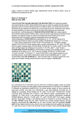 La Variante Cerrada de la Defensa Siciliana. EDAMI. Septiembre 2006
Registrado para: Pedro Cañizares Cuadra
Avda Constitucion 10 13190 Corral de Calatrava Ciudad Real
juego, cuando el mismo decide jugar rápidamente sobre el flanco dama, como el
ejemplo que acabamos de ver.
Short, N - Kramnik, V
Wijk aan Zee, 2005.
1.e4 c5 2.Cc3 Cc6 3.g3 g6 4.Ag2 Ag7 5.d3 d6 6.Ae3 Tb8 [Ya el segundo jugador
esta descantando su plan, fíjese atentamente que ya sobre la jugada seis las negras
apuestan sobre el avance de los peones en el flanco dama, aun antes de terminar el
desarrollo de sus piezas en el flanco rey y el enroqué de su rey. Queremos que repare
en estos detalles y en esta nueva forma de tratar esta apertura que usted esta
aprendiendo, Jardines/Aguilera.] 7.Dd2 b5 8.f4 b4 9.Cd1 Db6 [Las negras siguen
acumulando piezas sobre el flanco dama, para en primer lugar apoyar el avance de los
peones y en segundo lugar en caso de una apertura de las líneas (como he de
esperarse) tener las piezas mayores preparadas para la penetración,
Jardines/Aguilera.] 10.Cf3 Ch6 [Otra posibilidad es 10...f5 - 53/150, fíjese en la
maniobra que Kramnik realiza con este caballo.] 11.a3 [Ahora dudoso es 11.0-0 por
11...Cg4 y ahora después de 12.Rh1 Cxe3 13.Cxe3 Axb2 (13...0-0 ligera ventaja
negra) 14.Cc4 Ac3 (La mejor jugada negra, aunque interesante es 14...Axa1 15.Cxb6
Ac3 con ligera ventaja negra) 15.Cxb6 Axd2 16.Cxc8 Ac3 17.Cxd6+ exd6 18.Tad1 Tb6
clara ventaja negra; Sin embargo si se puede 11.h3 ] 11...a5 [11...Cg4 12.Ag1]
12.axb4 axb4 13.h3 f5 14.0-0 [Una microscópica ventaja, pero ventaja al fin y al cavo,
mantenía 14.e5 dxe5 ( Si 14...Cf7 15.d4 con ventaja) 15.fxe5 Cf7 16.Df2 Ccxe5
17.Axc5 ( Es malo 17.Cxe5 por 17...Axe5 18.Axc5 Dc7 y las negras quedan en una
cómoda posición, pues están presionando sobre la sería debilidad g3) 17...Cxf3+
18.Axf3 De6+] 14...0-0 15.Af2 e6 [15...Cd4 16.Cxd4 cxd4 17.b3 Dc5 18.Cb2 Con una
ligera pero estable ventaja posicional para el primer jugador.] 16.Ce3 Cf7
[La culminación de la maniobra que se inició con la décima jugada, ahora se puede
comprender el porque de esta jugada, fíjese atentamente en la posición. El caballo en
f7 defiende la importante casilla de e5 y al mismo tiempo apoya un futuro avance de
este peón central. Una idea muy interesante y que más adelante se podrá ver su
utilidad en la partida. Ahora dudoso es 16...Axb2 17.Cc4 Axa1 18.Cxb6 Ac3 19.De2
(19.Cxc8 Axd2 20.Cxd6 Ac3 21.Axc5 y las blancas tienen compensación por el
material) 19...Txb6 20.e5 y las blancas logran una posición claramente ventajosa]
17.Cc4 [Merece atención 17.exf5 gxf5 (17...exf5 18.Cd5 Dd8 19.c4 ligera ventaja
blanca) 18.g4 fxg4 19.hxg4 y las blancas tienen la iniciativa a su favor Kramnik, V]
17...Dc7 18.Tfe1 [18.e5 d5 (18...dxe5 19.Axc5 con mínima ventaja blanca) 19.Ce3
posición complicada] 18...Td8 [Mejor es 18...fxe4 19.dxe4 Td8 con igualdad] 19.exf5
exf5 [ Si las negras retoman de g, solo le da una ventaja al primer jugador por ejemplo
19...gxf5 20.c3 bxc3 21.bxc3 d5 22.Cce5 Ccxe5 23.Cxe5 Cxe5 24.fxe5] 20.c3 bxc3
 