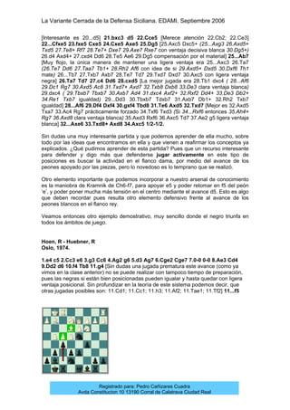 La Variante Cerrada de la Defensa Siciliana. EDAMI. Septiembre 2006
Registrado para: Pedro Cañizares Cuadra
Avda Constitucion 10 13190 Corral de Calatrava Ciudad Real
[Interesante es 20...d5] 21.bxc3 d5 22.Cce5 [Merece atención 22.Cb2; 22.Ce3]
22...Cfxe5 23.fxe5 Cxe5 24.Cxe5 Axe5 25.Dg5 [25.Axc5 Dxc5+ (25...Axg3 26.Axd5+
Txd5 27.Te8+ Rf7 28.Te7+ Dxe7 29.Axe7 Rxe7 con ventaja decisiva blanca 30.Dg5+)
26.d4 Axd4+ 27.cxd4 Dd6 28.Te5 Ae6 29.Dg5 compensación por el material] 25...Ab7
[Muy flojo, la única manera de mantener una ligera ventaja era 25...Axc3 26.Ta7
(26.Te7 Dd6 27.Taa7 Tb1+ 28.Rh2 Af6 con idea de si 29.Axd5+ Dxd5 30.Dxf6 Th1
mate) 26...Tb7 27.Txb7 Axb7 28.Te7 Td7 29.Txd7 Dxd7 30.Axc5 con ligera ventaja
negra] 26.Ta7 Td7 27.c4 Dd6 28.cxd5 [La mejor jugada era 28.Tb1 dxc4 ( 28...Af6
29.Dc1 Rg7 30.Axd5 Ac8 31.Txd7+ Axd7 32.Txb8 Dxb8 33.De3 clara ventaja blanca)
29.dxc4 ( 29.Tbxb7 Tbxb7 30.Axb7 Ad4 31.dxc4 Axf2+ 32.Rxf2 Dd4+ 33.De3 Db2+
34.Re1 Txb7 igualdad) 29...Dd3 30.Tbxb7 Tdxb7 31.Axb7 Db1+ 32.Rh2 Txb7
igualdad] 28...Af6 29.Df4 Dxf4 30.gxf4 Tbd8 31.Te6 Axd5 32.Txd7 [Mejor es 32.Axd5
Txa7 33.Ac4 Rg7 prácticamente forzado 34.Txf6 Txd3 (Si 34...Rxf6 entonces 35.Ah4+
Rg7 36.Axd8 clara ventaja blanca) 35.Axd3 Rxf6 36.Axc5 Td7 37.Ae2 g5 ligera ventaja
blanca] 32...Axe6 33.Txd8+ Axd8 34.Axc5 1/2-1/2.
Sin dudas una muy interesante partida y que podemos aprender de ella mucho, sobre
todo por las ideas que encontramos en ella y que vienen a reafirmar los conceptos ya
explicados. ¿Qué pudimos aprender de esta partida? Pues que un recurso interesante
para defender y digo más que defenderse jugar activamente en este tipo de
posiciones es buscar la actividad en el flanco dama, por medio del avance de los
peones apoyado por las piezas, pero lo novedoso es lo temprano que se realizó.
Otro elemento importante que podemos incorporar a nuestro arsenal de conocimiento
es la maniobra de Kramnik de Ch6-f7, para apoyar e5 y poder retomar en f5 del peón
‘e’, y poder poner mucha más tensión en el centro mediante el avance d5. Esto es algo
que deben recordar pues resulta otro elemento defensivo frente al avance de los
peones blancos en el flanco rey.
Veamos entonces otro ejemplo demostrativo, muy sencillo donde el negro triunfa en
todos los ámbitos de juego.
Hoen, R - Huebner, R
Oslo, 1974.
1.e4 c5 2.Cc3 e6 3.g3 Cc6 4.Ag2 g6 5.d3 Ag7 6.Cge2 Cge7 7.0-0 0-0 8.Ae3 Cd4
9.Dd2 d6 10.f4 Tb8 11.g4 [Sin dudas una jugada prematura este avance (como ya
vimos en la clase anterior) no se puede realizar con tampoco tiempo de preparación,
pues las negras si están bien posicionadas pueden igualar y hasta quedar con ligera
ventaja posicional. Sin profundizar en la teoría de este sistema podemos decir, que
otras jugadas posibles son: 11.Cd1; 11.Cc1; 11.h3; 11.Af2; 11.Tae1; 11.Tf2] 11...f5
 