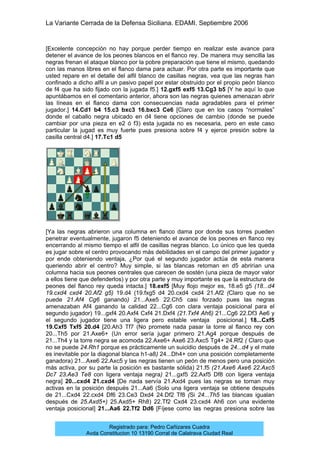 La Variante Cerrada de la Defensa Siciliana. EDAMI. Septiembre 2006
Registrado para: Pedro Cañizares Cuadra
Avda Constitucion 10 13190 Corral de Calatrava Ciudad Real
[Excelente concepción no hay porque perder tiempo en realizar este avance para
detener el avance de los peones blancos en el flanco rey. De manera muy sencilla las
negras frenan el ataque blanco por la pobre preparación que tiene el mismo, quedando
con las manos libres en el flanco dama para actuar. Por otra parte es importante que
usted repare en el detalle del alfil blanco de casillas negras, vea que las negras han
confinado a dicho alfil a un pasivo papel por estar obstruido por el propio peón blanco
de f4 que ha sido fijado con la jugada f5.] 12.gxf5 exf5 13.Cg3 b5 [Y he aquí lo que
apuntábamos en el comentario anterior, ahora son las negras quienes amenazan abrir
las líneas en el flanco dama con consecuencias nada agradables para el primer
jugador.] 14.Cd1 b4 15.c3 bxc3 16.bxc3 Ce6 [Claro que en los casos “normales”
donde el caballo negra ubicado en d4 tiene opciones de cambio (donde se puede
cambiar por una pieza en e2 ó f3) esta jugada no es necesaria, pero en este caso
particular la jugad es muy fuerte pues presiona sobre f4 y ejerce presión sobre la
casilla central d4.] 17.Tc1 d5
[Ya las negras abrieron una columna en flanco dama por donde sus torres pueden
penetrar eventualmente, jugaron f5 deteniendo el avance de los peones en flanco rey
encerrando al mismo tiempo el alfil de casillas negras blanco. Lo único que les queda
es jugar sobre el centro provocando más debilidades en el campo del primer jugador y
por ende obteniendo ventaja, ¿Por qué el segundo jugador actúa de esta manera
queriendo abrir el centro? Muy simple, si las blancas retoman en d5 abrirían una
columna hacia sus peones centrales que carecen de sostén (una pieza de mayor valor
a ellos tiene que defenderlos) y por otra parte y muy importante es que la estructura de
peones del flanco rey queda intacta.] 18.exf5 [Muy flojo mejor es, 18.e5 g5 (18...d4
19.cxd4 cxd4 20.Af2 g5) 19.d4 (19.fxg5 d4 20.cxd4 cxd4 21.Af2 (Claro que no se
puede 21.Af4 Cg6 ganando) 21...Axe5 22.Ch5 casi forzado pues las negras
amenazaban Af4 ganando la calidad 22...Cg6 con clara ventaja posicional para el
segundo jugador) 19...gxf4 20.Axf4 Cxf4 21.Dxf4 (21.Txf4 Ah6) 21...Cg6 22.Df3 Ae6 y
el segundo jugador tiene una ligera pero estable ventaja posicional.] 18...Cxf5
19.Cxf5 Txf5 20.d4 [20.Ah3 Tf7 (No promete nada pasar la torre al flanco rey con
20...Th5 por 21.Axe6+ (Un error sería jugar primero 21.Ag4 porque después de
21...Th4 y la torre negra se acomoda 22.Axe6+ Axe6 23.Axc5 Tg4+ 24.Rf2 ( Claro que
no se puede 24.Rh1 porque es prácticamente un suicidio después de 24...d4 y el mate
es inevitable por la diagonal blanca h1-a8) 24...Dh4+ con una posición completamente
ganadora) 21...Axe6 22.Axc5 y las negras tienen un peón de menos pero una posición
más activa, por su parte la posición es bastante sólida) 21.f5 (21.Axe6 Axe6 22.Axc5
Dc7 23.Ae3 Te8 con ligera ventaja negra) 21...gxf5 22.Axf5 Df8 con ligera ventaja
negra] 20...cxd4 21.cxd4 [De nada servía 21.Axd4 pues las negras se tornan muy
activas en la posición después 21...Aa6 (Solo una ligera ventaja se obtiene después
de 21...Cxd4 22.cxd4 Df6 23.Ce3 Dxd4 24.Df2 Tf8 (Si 24...Th5 las blancas igualan
después de 25.Axd5+) 25.Axd5+ Rh8) 22.Tf2 Cxd4 23.cxd4 Ah6 con una evidente
ventaja posicional] 21...Aa6 22.Tf2 Dd6 [Fíjese como las negras presiona sobre las
 