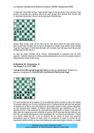 La Variante Cerrada de la Defensa Siciliana. EDAMI. Septiembre 2006
Registrado para: Pedro Cañizares Cuadra
Avda Constitucion 10 13190 Corral de Calatrava Ciudad Real
17.Ad2 Ad7 18.b3 Df6 19.Tbe1 Tae8 20.Dd1 Dg6 21.Af3 g4 22.Ah1 Txe1 23.Dxe1 Te8
24.Dd1 h5 25.Af4 Ac3 26.Rh2 Df6 27.h4 Ac8 28.Ag2 Rh7 29.Ad2 De5 30.Af4 Df6
31.Ad2 De5 32.Af4 De7 33.Dc1 a5 34.Ad2 Axd2 35.Dxd2 De3
36.Dd1 Rg6 37.Da1 Dd2 38.Td1 De3 39.Tf1 Te5 40.c3 Dxd3 41.cxb4 axb4 42.Dc1
De3 43.Dc4 Dd2 44.Db5 Te2 45.Tg1 f4 46.Db8 f3 47.Dxd6+ Ae6 48.Rh1 Dxd5 49.Df8
Txg2 50.Txg2 fxg2+ 51.Rh2 Dd4 52.De8+ Af7 53.Dc6+ Rg7 54.Dxg2 Axb3 55.a5 Ad5
56.De2 De4 57.Df1 Df3 0-1.
La idea de juego siempre es la misma, independiente al esquema que se este
jugando. Veamos entonces la última partida demostrativa de como las negras tratan el
ataque blanco sobre el flanco rey.
Al Modiahki, M - Ponomariov, R
Las Vegas (1.1), 31.07.1999
1.e4 d6 2.Cc3 Cf6 3.g3 g6 4.Ag2 Ag7 5.f4 [Las blancas rápidamente “declaran” la
guerra en la partida.] 5...c5 6.Cf3 Cc6 7.0-0 0-0 8.d3 Tb8 9.h3 b5 10.g4
[¿Y qué sucede que en la jugada 10 ya las blancas tienen el peón en g4 y las negras
no pueden replicar con f5 como habíamos dicho? Ciertamente las blancas han ganado
en espacio en el flanco rey y las negras no se pueden oponer a esto, porque necesitan
de tres tiempos para realizar el sistema típico defensivo que hablamos con f5, por
ejemplo e6 Cd7 y solo entonces f5, cosa esta que lógicamente no tienen. Pues bien en
este caso las negras procuran enfrentar el avance de f5 (idea eje del plan blanco) con
Cd7-e5 y se queda planteada la lucha estratégica de “la columna semiabierta ‘f’ frente
a la fuerte casilla de e5”, y en la mayoría de los casos el tener una columna
semiabierta (para el blanco en este caso) no compensa el ceder el control de tan
importante casilla central, ya que si las negras (en este caso) logran colocar un caballo
 
