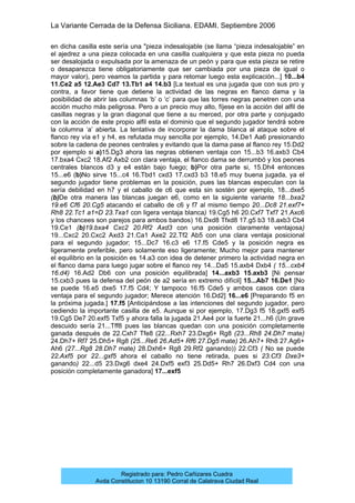 La Variante Cerrada de la Defensa Siciliana. EDAMI. Septiembre 2006
Registrado para: Pedro Cañizares Cuadra
Avda Constitucion 10 13190 Corral de Calatrava Ciudad Real
en dicha casilla este sería una "pieza indesalojable (se llama “pieza indesalojable” en
el ajedrez a una pieza colocada en una casilla cualquiera y que esta pieza no pueda
ser desalojada o expulsada por la amenaza de un peón y para que esta pieza se retire
o desaparezca tiene obligatoriamente que ser cambiada por una pieza de igual o
mayor valor), pero veamos la partida y para retomar luego esta explicación...] 10...b4
11.Ce2 a5 12.Ae3 Cd7 13.Tb1 a4 14.b3 [La textual es una jugada que con sus pro y
contra, a favor tiene que detiene la actividad de las negras en flanco dama y la
posibilidad de abrir las columnas ‘b’ o ‘c’ para que las torres negras penetren con una
acción mucho más peligrosa. Pero a un precio muy alto, fíjese en la acción del alfil de
casillas negras y la gran diagonal que tiene a su merced, por otra parte y conjugado
con la acción de este propio alfil esta el dominio que el segundo jugador tendrá sobre
la columna ‘a’ abierta. La tentativa de incorporar la dama blanca al ataque sobre el
flanco rey vía e1 y h4, es refutada muy sencilla por ejemplo, 14.De1 Aa6 presionando
sobre la cadena de peones centrales y evitando que la dama pase al flanco rey 15.Dd2
por ejemplo si a)15.Dg3 ahora las negras obtienen ventaja con 15...b3 16.axb3 Cb4
17.bxa4 Cxc2 18.Af2 Axb2 con clara ventaja, el flanco dama se derrumbó y los peones
centrales blancos d3 y e4 están bajo fuego; b)Por otra parte si, 15.Dh4 entonces
15...e6 (b)No sirve 15...c4 16.Tbd1 cxd3 17.cxd3 b3 18.e5 muy buena jugada, ya el
segundo jugador tiene problemas en la posición, pues las blancas especulan con la
sería debilidad en h7 y el caballo de c6 que esta sin sostén por ejemplo, 18...dxe5
(b)De otra manera las blancas juegan e6, como en la siguiente variante 18...bxa2
19.e6 Cf6 20.Cg5 atacando el caballo de c6 y f7 al mismo tiempo 20...Dc8 21.exf7+
Rh8 22.Tc1 a1=D 23.Txa1 con ligera ventaja blanca) 19.Cg5 h6 20.Cxf7 Txf7 21.Axc6
y los chancees son parejos para ambos bandos) 16.Dxd8 Tfxd8 17.g5 b3 18.axb3 Cb4
19.Ce1 (b)19.bxa4 Cxc2 20.Rf2 Axd3 con una posición claramente ventajosa)
19...Cxc2 20.Cxc2 Axd3 21.Ca1 Axe2 22.Tf2 Ab5 con una clara ventaja posicional
para el segundo jugador; 15...Dc7 16.c3 e6 17.f5 Cde5 y la posición negra es
ligeramente preferible, pero solamente eso ligeramente; Mucho mejor para mantener
el equilibrio en la posición es 14.a3 con idea de detener primero la actividad negra en
el flanco dama para luego jugar sobre el flanco rey 14...Da5 15.axb4 Dxb4 ( 15...cxb4
16.d4) 16.Ad2 Db6 con una posición equilibrada] 14...axb3 15.axb3 [Ni pensar
15.cxb3 pues la defensa del peón de a2 sería en extremo difícil] 15...Ab7 16.De1 [No
se puede 16.e5 dxe5 17.f5 Cd4; Y tampoco 16.f5 Cde5 y ambos casos con clara
ventaja para el segundo jugador; Merece atención 16.Dd2] 16...e6 [Preparando f5 en
la próxima jugada.] 17.f5 [Anticipándose a las intenciones del segundo jugador, pero
cediendo la importante casilla de e5. Aunque si por ejemplo, 17.Dg3 f5 18.gxf5 exf5
19.Cg5 De7 20.exf5 Txf5 y ahora falla la jugada 21.Ae4 por la fuerte 21...h6 (Un grave
descuido sería 21...Tff8 pues las blancas quedan con una posición completamente
ganada después de 22.Cxh7 Tfe8 (22...Rxh7 23.Dxg6+ Rg8 (23...Rh8 24.Dh7 mate)
24.Dh7+ Rf7 25.Dh5+ Rg8 (25...Re6 26.Ad5+ Rf6 27.Dg5 mate) 26.Ah7+ Rh8 27.Ag6+
Ah6 (27...Rg8 28.Dh7 mate) 28.Dxh6+ Rg8 29.Rf2 ganando)) 22.Cf3 ( No se puede
22.Axf5 por 22...gxf5 ahora el caballo no tiene retirada, pues si 23.Cf3 Dxe3+
ganando) 22...d5 23.Dxg6 dxe4 24.Dxf5 exf3 25.Dd5+ Rh7 26.Dxf3 Cd4 con una
posición completamente ganadora] 17...exf5
 