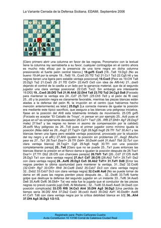La Variante Cerrada de la Defensa Siciliana. EDAMI. Septiembre 2006
Registrado para: Pedro Cañizares Cuadra
Avda Constitucion 10 13190 Corral de Calatrava Ciudad Real
[Claro primero abrir una columna en favor de las negras, Ponomariov con la textual
tiene la columna rey semiabierta a su favor, cualquier contragolpe en el centro ahora
es mucho más eficaz por la presencia de una torre negra en dicha columna
presionando el fuerte peón central blanco.] 18.gxf5 Cce5 [18...Ta8 19.Dg3 (No es
bueno 19.d4 por la simple 19...Te8) 19...Cce5 20.Tf2 Ta2 21.Cc1 Ta3 22.Cg5 h6 y las
negras tienen una ligera pero estable ventaja posicional] 19.Cxe5 [Peor es 19.Cf4 Ta8
20.Dg3 Ta2 21.Cxe5 (Si 21.Tf2 Cxf3+ 22.Axf3 Ce5 con idea de Af6-h4) 21...dxe5
dejando el control de la casilla a un lado por la ganancia material, que da al segundo
jugador una clara ventaja posicional. 22.Cd5 Txc2; Sin embargo era interesante
19.Df2] 19...Cxe5 20.Df2 Te8 21.f6 Ah8 22.Dh4 Ta8 23.Tf2 Ta2 24.Cg3 Da8 [Forzado
para mantener la ventaja era 24...Cd7 25.Tbf1 (25.Ch5 Te5 y el peón de f6 cae)
25...d5 y la posición negra es claramente favorable, mientras las piezas blancas están
atadas a la defensa del peón f6, la irrupción en el centro (que habíamos hecho
mención anteriormente) es letal.] 25.Dg5 [La correcta manera de igualar la posición
era mediante este típico sacrificio, que asegura a las blancas una peligrosa iniciativa,
fíjese en la posición del Ah8 esta totalmente limitado de movimiento. 25.Cf5 gxf5
(Forzado es aceptar “El Caballo de Troya”, ni pensar en por ejemplo 25...Ac6 pues el
jaque en e7 es simplemente devastador 26.Ce7+ Txe7 (26...Rf8 27.Dh6+ Ag7 28.Dxg7
mate) 27.fxe7 y las negras no tienen ni asomo de compensación por la calidad)
26.exf5 Muy peligroso es 26...Tc8 pues el primer jugador como mínimo iguala la
posición (Más débil es 26...Axg2 27.Txg2+ Cg6 28.fxg6 hxg6 29.Tf1 Ta7 30.Ac1 y las
blancas tienen una ligera pero estable ventaja posicional, provocado por la situación
del rey negro y el alfil.) 27.Ah6 igualen la posición sin problemas 27...Axg2 (Mucho
peor es 27...Ta1 28.Txa1 Dxa1+ 29.Tf1 Dd4+ 30.Dxd4 cxd4 31.Axb7 Tb8 32.Ta1 con
clara ventaja blanca) 28.Txg2+ Cg6 29.fxg6 hxg6 30.Tf1 con una posición
completamente pareja] 25...Te6 [Claro que no se puede 25...Ta1 pues entonces las
blancas liberan la presión en el flanco dama e igualan la posición después de 26.Txa1
Dxa1+ 27.Tf1 Db2 28.Cf5 con chancees parejos] 26.Tbf1 Ta1 [26...Cd7 27.Cf5 Axf6
28.Dg3 Ta1 con clara ventaja negra] 27.Ac1 Cd7 28.Cf5 [28.Ab2 Txf1+ 29.Txf1 Da2
con clara ventaja negra] 28...Axf6 29.Dg3 Ce5 30.Ab2 Txf1+ 31.Txf1 Dd8 [Error las
negras pierden la última oportunidad para mantener la ventaja, 31...Da2 32.Cxd6
(32.Ch6+ Rg7 33.Cf5+ Rh8 34.Cxd6 Dxb2 35.Cxb7 Dc3 con clara ventaja negra)
32...Dxb2 33.Cxb7 Dc3 con clara ventaja negra] 32.Cxd6 Aa6 [No se puede tomar de
dama en d6 pues las negras pierden pieza después de... 32...Dxd6 33.Txf6 fuerte
golpe que destruye la defensa del segundo jugador en un instante 33...Txf6 34.Axe5
De6 35.Axf6 Dxf6 36.Db8+ Tal vez esta fue la jugada que el conductor de las piezas
negras no previó cuando jugó Dd8, Al Modianki.; 32...Txd6 33.Axe5 Axe5 34.Dxe5 con
posición complicada] 33.Cf5 Rf8 34.Ce3 Ah4 35.Df4 Ag5 36.Dg3 [Una perdida de
tiempo sería 36.Df2 Ah4 37.De2 Cxd3 38.cxd3 Axd3 39.Dd2 Axf1 40.Dxd8+ Axd8
41.Cxf1 Td6 con clara ventaja negra por la crítica debilidad blanca en b3] 36...Ah4
37.Df4 Ag5 38.Dg3 1/2-1/2.
 
