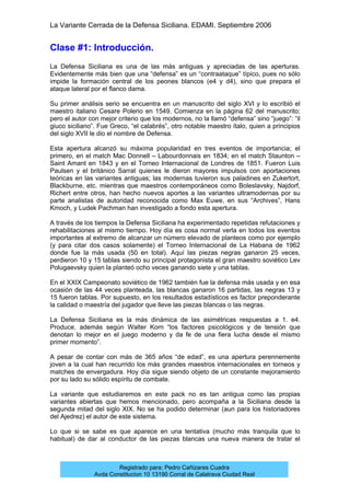 La Variante Cerrada de la Defensa Siciliana. EDAMI. Septiembre 2006
Registrado para: Pedro Cañizares Cuadra
Avda Constitucion 10 13190 Corral de Calatrava Ciudad Real
Clase #1: Introducción.
La Defensa Siciliana es una de las más antiguas y apreciadas de las aperturas.
Evidentemente más bien que una “defensa” es un “contraataque” típico, pues no sólo
impide la formación central de los peones blancos (e4 y d4), sino que prepara el
ataque lateral por el flanco dama.
Su primer análisis serio se encuentra en un manuscrito del siglo XVI y lo escribió el
maestro italiano Cesare Polerio en 1549. Comienza en la página 62 del manuscrito;
pero el autor con mejor criterio que los modernos, no la llamó “defensa” sino “juego”: “il
giuco siciliano”. Fue Greco, “el calabrés”, otro notable maestro ítalo, quien a principios
del siglo XVII le dio el nombre de Defensa.
Esta apertura alcanzó su máxima popularidad en tres eventos de importancia; el
primero, en el match Mac Donnell – Labourdonnais en 1834; en el match Staunton –
Saint Amant en 1843 y en el Torneo Internacional de Londres de 1851. Fueron Luis
Paulsen y el británico Sarrat quienes le dieron mayores impulsos con aportaciones
teóricas en las variantes antiguas; las modernas tuvieron sus paladines en Zukertort,
Blackburne, etc. mientras que maestros contemporáneos como Boleslavsky, Najdorf,
Richert entre otros, han hecho nuevos aportes a las variantes ultramodernas por su
parte analistas de autoridad reconocida como Max Euwe, en sus “Archives”, Hans
Kmoch, y Ludek Pachman han investigado a fondo esta apertura.
A través de los tiempos la Defensa Siciliana ha experimentado repetidas refutaciones y
rehabilitaciones al mismo tiempo. Hoy día es cosa normal verla en todos los eventos
importantes al extremo de alcanzar un número elevado de planteos como por ejemplo
(y para citar dos casos solamente) el Torneo Internacional de La Habana de 1962
donde fue la más usada (50 en total). Aquí las piezas negras ganaron 25 veces,
perdieron 10 y 15 tablas siendo su principal protagonista el gran maestro soviético Lev
Polugaevsky quien la planteó ocho veces ganando siete y una tablas.
En el XXIX Campeonato soviético de 1962 también fue la defensa más usada y en esa
ocasión de las 44 veces planteada, las blancas ganaron 16 partidas, las negras 13 y
15 fueron tablas. Por supuesto, en los resultados estadísticos es factor preponderante
la calidad o maestría del jugador que lleve las piezas blancas o las negras.
La Defensa Siciliana es la más dinámica de las asimétricas respuestas a 1. e4.
Produce, además según Walter Korn “los factores psicológicos y de tensión que
denotan lo mejor en el juego moderno y da fe de una fiera lucha desde el mismo
primer momento”.
A pesar de contar con más de 365 años “de edad”, es una apertura perennemente
joven a la cual han recurrido los más grandes maestros internacionales en torneos y
matches de envergadura. Hoy día sigue siendo objeto de un constante mejoramiento
por su lado su sólido espíritu de combate.
La variante que estudiaremos en este pack no es tan antigua como las propias
variantes abiertas que hemos mencionado, pero acompaña a la Siciliana desde la
segunda mitad del siglo XIX. No se ha podido determinar (aun para los historiadores
del Ajedrez) el autor de este sistema.
Lo que si se sabe es que aparece en una tentativa (mucho más tranquila que lo
habitual) de dar al conductor de las piezas blancas una nueva manera de tratar el
 
