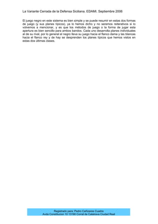 La Variante Cerrada de la Defensa Siciliana. EDAMI. Septiembre 2006
Registrado para: Pedro Cañizares Cuadra
Avda Constitucion 10 13190 Corral de Calatrava Ciudad Real
El juego negro en este sistema es bien simple y se puede resumir en estas dos formas
de juego (y sus planes típicos), ya lo hemos dicho y no seremos reiterativos si lo
volvemos a mencionar, y es que los métodos de juego o la forma de jugar esta
apertura es bien sencillo para ambos bandos. Cada uno desarrolla planes individuales
al de su rival, por lo general el negro lleva su juego hacia el flanco dama y las blancas
hacia el flanco rey y de hay se desprenden los planes típicos que hemos vistos en
estas dos últimas clases.
 