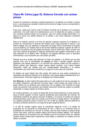 La Variante Cerrada de la Defensa Siciliana. EDAMI. Septiembre 2006
Registrado para: Pedro Cañizares Cuadra
Avda Constitucion 10 13190 Corral de Calatrava Ciudad Real
Clase #4: Cómo jugar EL Sistema Cerrado con ambas
piezas.
Cuando se comienza a estudiar cualquier apertura en el Ajedrez se comete un grave
error, y se empieza por estudiar la teoría de la misma sin llegar nunca a comprender la
esencia de la misma.
Pues bien, hasta aquí hemos visto El Sistema Cerrado de la Siciliana en la apertura
solamente. Con esta clase nos adentraremos ya en el desarrollo de piezas y cuales
son nuestras mejores piezas en la posición, cual nos cuesta trabajo desarrollar o si
alguna no tiene una casilla efectiva en el tablero y por tanto debemos cambiarla
rápidamente.
Este es el método correcto a la hora de estudiar cualquier apertura en el Ajedrez, lo
primero es comprender la esencia del sistema para luego aprender la teoría y por
último trabajar con sus sistemas o esquemas de juego (como recomienda la escuela
rusa de Ajedrez). En nuestro días en los torneos abiertos cualquier “jugador de café” le
recita en una partida viva 30 jugadas de teorías, esto le indica dos cosas, primero hay
que estar mejores preparados y segundo difícilmente este jugador comprenda lo que
esta pasando en el tablero esta “recitando” las jugadas teóricas como si estuviera
enamorando a una muchacha con una poesía ya dicha.
Resulta que se le presta más atención al orden de jugadas, a lo último que se esta
jugando más que al aprendizaje del porque de esta o aquella jugada. Muchos
jugadores que juegan aperturas y no conocen tan siquiera cuales son las mejores y
peores piezas que disponen, cuales piezas deben cambiar, cual cuesta trabajo
desarrollar, saber las casillas que son indispensables dominarlas o al menos
controlarlas y por ende como encaminar su juego en el de cursar de la partida.
El objetivo de este trabajo (las diez clases del pack) es que usted comprenda la
naturaleza del Sistema Cerrado en la Siciliana y que pueda jugarlo perfectamente con
ambas piezas. Pues bien hagamos un desglose con ambas piezas.
Con Blancas: la idea original del juego blanco en este sistema la hemos expuesto en
las clases anteriores. Las blancas en primer lugar y sobre todas las cosas evitan el
juego abierto de La Siciliana que sobreviene con la jugada 3.d4, llevando el juego
hacia una posición más cerrada y de carácter posicional, donde las negras no puedan
desarrollar un ataque rápido en el flanco dama.
De manera general y en cuanto al desarrollo de las piezas blancas en esta apertura,
pues el primer jugador no tiene mayores problemas para desarrollar las mismas. Es
importante mantener las piezas menores el tablero y no buscar el cambio de ninguna
prematuramente, pues cada una cumple una función en el juego blanco. Por ejemplo,
los caballos presionan sobre el centro d4 y d5, el alfil de casillas blancas defiende el
enroqué y presiona sobre d5 y a lo largo de la gran diagonal blanca.
Y el alfil de casillas negras sobre la importante diagonal c1-h6 y la casilla d4
(buscando en su momento el rompimiento en d4), y claro en su momento tener la
posibilidad de cambiarse en h6 con su similar, para de esta manera el ataque tenga
mucho más peso, pues las casillas negras del enroqué estarán débiles. Las mejores
piezas blancas en la posición son los caballos pues al la posición tener un carácter
cerrado estos revisten gran importancia, pues llegan y presionan en casillas que los
alfiles no pueden.
 
