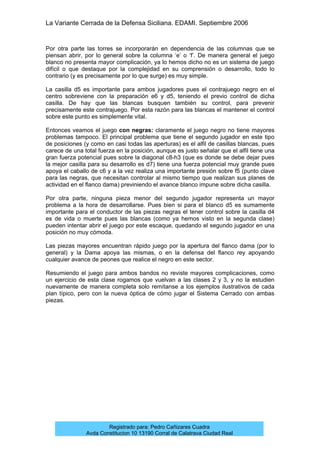 La Variante Cerrada de la Defensa Siciliana. EDAMI. Septiembre 2006
Registrado para: Pedro Cañizares Cuadra
Avda Constitucion 10 13190 Corral de Calatrava Ciudad Real
Por otra parte las torres se incorporarán en dependencia de las columnas que se
piensan abrir, por lo general sobre la columna ‘e’ o ‘f’. De manera general el juego
blanco no presenta mayor complicación, ya lo hemos dicho no es un sistema de juego
difícil o que destaque por la complejidad en su comprensión o desarrollo, todo lo
contrario (y es precisamente por lo que surge) es muy simple.
La casilla d5 es importante para ambos jugadores pues el contrajuego negro en el
centro sobreviene con la preparación e6 y d5, teniendo el previo control de dicha
casilla. De hay que las blancas busquen también su control, para prevenir
precisamente este contrajuego. Por esta razón para las blancas el mantener el control
sobre este punto es simplemente vital.
Entonces veamos el juego con negras: claramente el juego negro no tiene mayores
problemas tampoco. El principal problema que tiene el segundo jugador en este tipo
de posiciones (y como en casi todas las aperturas) es el alfil de casillas blancas, pues
carece de una total fuerza en la posición, aunque es justo señalar que el alfil tiene una
gran fuerza potencial pues sobre la diagonal c8-h3 (que es donde se debe dejar pues
la mejor casilla para su desarrollo es d7) tiene una fuerza potencial muy grande pues
apoya el caballo de c6 y a la vez realiza una importante presión sobre f5 (punto clave
para las negras, que necesitan controlar al mismo tiempo que realizan sus planes de
actividad en el flanco dama) previniendo el avance blanco impune sobre dicha casilla.
Por otra parte, ninguna pieza menor del segundo jugador representa un mayor
problema a la hora de desarrollarse. Pues bien si para el blanco d5 es sumamente
importante para el conductor de las piezas negras el tener control sobre la casilla d4
es de vida o muerte pues las blancas (como ya hemos visto en la segunda clase)
pueden intentar abrir el juego por este escaque, quedando el segundo jugador en una
posición no muy cómoda.
Las piezas mayores encuentran rápido juego por la apertura del flanco dama (por lo
general) y la Dama apoya las mismas, o en la defensa del flanco rey apoyando
cualquier avance de peones que realice el negro en este sector.
Resumiendo el juego para ambos bandos no reviste mayores complicaciones, como
un ejercicio de esta clase rogamos que vuelvan a las clases 2 y 3, y no la estudien
nuevamente de manera completa solo remítanse a los ejemplos ilustrativos de cada
plan típico, pero con la nueva óptica de cómo jugar el Sistema Cerrado con ambas
piezas.
 