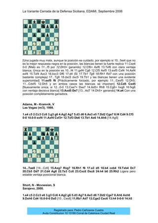 La Variante Cerrada de la Defensa Siciliana. EDAMI. Septiembre 2006
Registrado para: Pedro Cañizares Cuadra
Avda Constitucion 10 13190 Corral de Calatrava Ciudad Real
[Una jugada muy mala, aunque la posición es cuidado, por ejemplo si 10...fxe4 que no
es la mejor respuesta negra en la posición, las blancas tienen la fuerte replica 11.Cxe4
0-0 (Malo es 11...f5 por 12.Dh5+ ganando) 12.Cf6+ Axf6 13.Txf6 con clara ventaja
blanca; Única en la posición es 10...f4 11.gxf4 Cg6 12.Cf5 Axf5 13.exf5 Cxf4 14.Axf4
exf4 15.Txf4 Axc3 16.bxc3 Df6 17.d4 (Si 17.Tb1 Tg8 18.Rh1 Rd7 con una posición
bastante compleja) 17...Tg8 18.dxc5 dxc5 19.Tb1 y las blancas tienen una evidente
superioridad] 11.exf5 f6 [Prácticamente forzado, por ejemplo 11...Cexf5 12.Dh5;
11...Cdxf5 12.Dh5 y en ambos casos las blancas se imponen] 12.Cd5 Cxd5
[Nuevamente única, si 12...0-0 13.Cxe7+ Dxe7 14.Ad5+ Rh8 15.Cg6+ hxg6 16.fxg6
con ventaja decisiva blanca] 13.Axd5 De7 [13...Ad7 14.Dh5+ ganando] 14.a4 Con una
posición completamente ganadora.
Adams, M - Kramnik, V
Las Vegas (m/3), 1999.
1.e4 c5 2.Cc3 Cc6 3.g3 g6 4.Ag2 Ag7 5.d3 d6 6.Ae3 e5 7.Dd2 Cge7 8.f4 Cd4 9.Cf3
0-0 10.0-0 exf4 11.Axf4 Cxf3+ 12.Txf3 Db6 13.Tb1 Ae6 14.Ah6 [14.Ag5]
14...Tae8 [14...Cc6] 15.Axg7 Rxg7 16.Rh1 f6 17.a3 d5 18.b4 cxb4 19.Txb4 Dc7
20.Cb5 Dd7 21.Cd4 Ag8 22.Te3 Cc6 23.Cxc6 Dxc6 24.h4 b6 25.Rh2 Ligera pero
estable ventaja posicional blanca.
Short, N - Movsesian, S
Sarajevo, 2000.
1.e4 c5 2.Cc3 e6 3.g3 Cc6 4.Ag2 g6 5.d3 Ag7 6.Ae3 d6 7.Dd2 Cge7 8.Ah6 Axh6
9.Dxh6 Cd4 10.0-0-0 Da5 [10...Cec6] 11.Rb1 Ad7 12.Cge2 Cec6 13.h4 0-0-0 14.h5
 