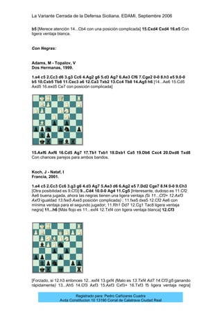 La Variante Cerrada de la Defensa Siciliana. EDAMI. Septiembre 2006
Registrado para: Pedro Cañizares Cuadra
Avda Constitucion 10 13190 Corral de Calatrava Ciudad Real
b5 [Merece atención 14...Cb4 con una posición complicada] 15.Cxd4 Cxd4 16.e5 Con
ligera ventaja blanca.
Con Negras:
Adams, M - Topalov, V
Dos Hermanas, 1999.
1.e4 c5 2.Cc3 d6 3.g3 Cc6 4.Ag2 g6 5.d3 Ag7 6.Ae3 Cf6 7.Cge2 0-0 8.h3 e5 9.0-0
b5 10.Cxb5 Tb8 11.Cec3 a6 12.Ca3 Txb2 13.Cc4 Tb8 14.Ag5 h6 [14...Ae6 15.Cd5
Axd5 16.exd5 Ce7 con posición complicada]
15.Axf6 Axf6 16.Cd5 Ag7 17.Tb1 Txb1 18.Dxb1 Ca5 19.Db6 Cxc4 20.Dxd8 Txd8
Con chances parejos para ambos bandos.
Koch, J - Nataf, I
Francia, 2001.
1.e4 c5 2.Cc3 Cc6 3.g3 g6 4.d3 Ag7 5.Ae3 d6 6.Ag2 e5 7.Dd2 Cge7 8.f4 0-0 9.Ch3
[Otra posibilidad es 9.Cf3] 9...Cd4 10.0-0 Ag4 11.Cg5 [Interesante, dudoso es 11.Cf2
Ae6 buena jugada, ahora las negras tienen una ligera ventaja (Si 11...Cf3+ 12.Axf3
Axf3 igualdad 13.fxe5 Axe5 posición complicada) ; 11.fxe5 dxe5 12.Cf2 Ae6 con
mínima ventaja para el segundo jugador; 11.Rh1 Dd7 12.Cg1 Tac8 ligera ventaja
negra] 11...h6 [Más flojo es 11...exf4 12.Txf4 con ligera ventaja blanca] 12.Cf3
[Forzado, si 12.h3 entonces 12...exf4 13.gxf4 (Malo es 13.Txf4 Ad7 14.Cf3 g5 ganando
rápidamente) 13...Ah5 14.Cf3 Axf3 15.Axf3 Cxf3+ 16.Txf3 f5 ligera ventaja negra]
 