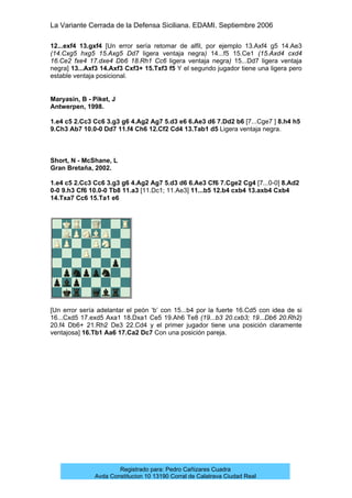 La Variante Cerrada de la Defensa Siciliana. EDAMI. Septiembre 2006
Registrado para: Pedro Cañizares Cuadra
Avda Constitucion 10 13190 Corral de Calatrava Ciudad Real
12...exf4 13.gxf4 [Un error sería retomar de alfil, por ejemplo 13.Axf4 g5 14.Ae3
(14.Cxg5 hxg5 15.Axg5 Dd7 ligera ventaja negra) 14...f5 15.Ce1 (15.Axd4 cxd4
16.Ce2 fxe4 17.dxe4 Db6 18.Rh1 Cc6 ligera ventaja negra) 15...Dd7 ligera ventaja
negra] 13...Axf3 14.Axf3 Cxf3+ 15.Txf3 f5 Y el segundo jugador tiene una ligera pero
estable ventaja posicional.
Maryasin, B - Piket, J
Antwerpen, 1998.
1.e4 c5 2.Cc3 Cc6 3.g3 g6 4.Ag2 Ag7 5.d3 e6 6.Ae3 d6 7.Dd2 b6 [7...Cge7 ] 8.h4 h5
9.Ch3 Ab7 10.0-0 Dd7 11.f4 Ch6 12.Cf2 Cd4 13.Tab1 d5 Ligera ventaja negra.
Short, N - McShane, L
Gran Bretaña, 2002.
1.e4 c5 2.Cc3 Cc6 3.g3 g6 4.Ag2 Ag7 5.d3 d6 6.Ae3 Cf6 7.Cge2 Cg4 [7...0-0] 8.Ad2
0-0 9.h3 Cf6 10.0-0 Tb8 11.a3 [11.Dc1; 11.Ae3] 11...b5 12.b4 cxb4 13.axb4 Cxb4
14.Txa7 Cc6 15.Ta1 e6
[Un error sería adelantar el peón ‘b’ con 15...b4 por la fuerte 16.Cd5 con idea de si
16...Cxd5 17.exd5 Axa1 18.Dxa1 Ce5 19.Ah6 Te8 (19...b3 20.cxb3; 19...Db6 20.Rh2)
20.f4 Db6+ 21.Rh2 De3 22.Cd4 y el primer jugador tiene una posición claramente
ventajosa] 16.Tb1 Aa6 17.Ca2 Dc7 Con una posición pareja.
 