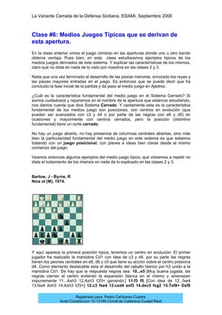 La Variante Cerrada de la Defensa Siciliana. EDAMI. Septiembre 2006
Registrado para: Pedro Cañizares Cuadra
Avda Constitucion 10 13190 Corral de Calatrava Ciudad Real
Clase #6: Medios Juegos Típicos que se derivan de
esta apertura.
En la clase anterior vimos el juego correcto en las aperturas donde uno u otro bando
obtenía ventaja. Pues bien, en esta clase estudiaremos ejemplos típicos de los
medios juegos derivados de este sistema. Y explicar las características de los mismos,
claro que no dista en nada de lo visto por nosotros en las clases 2 y 3.
Nada que una vez terminado el desarrollo de las piezas menores, enrocado los reyes y
las piezas mayores entradas en el juego. Es entonces que se puede decir que ha
concluido la fase inicial de la partida y da paso al medio juego en Ajedrez.
¿Cuál es la característica fundamental del medio juego en el Sistema Cerrado? Si
somos cuidadosos y reparamos en el nombre de la apertura que estamos estudiando,
nos damos cuenta que dice Sistema Cerrado. Y ciertamente esta es la característica
fundamental de los medios juego son posiciones, con centros en evolución (que
pueden ser avanzados con c3 y d4 ó por parte de las negras con e6 y d5) en
ocasiones y mayormente con centros cerrados, pero la posición (distintivo
fundamental) tiene un corte cerrado.
No hay un juego abierto, no hay presencia de columnas centrales abiertas, sino más
bien la particularidad fundamental del medio juego en este sistema es que estamos
tratando con un juego posicional, con planes e ideas bien claras desde el mismo
comienzo del juego.
Veamos entonces algunos ejemplos del medio juego típico, que volvemos a repetir no
dista el tratamiento de los mismos en nada de lo explicado en las clases 2 y 3.
Barlow, J - Byrne, R
Nice ol (M), 1974.
Y aquí aparece la primera posición típica, tenemos un centro en evolución. El primer
jugador ha realizado la maniobra Cd1 con idea de c3 y d4, por su parte las negras
tienen los peones centrales en e6, d6 y c5 que tiene su acción sobre el centro presiona
d4. Como elemento destacable esta el desarrollo del caballo blanco por h3 unido a la
maniobra Cd1. De hay que la respuesta negras sea. 10...e5 [Muy buena jugada, las
negras cierran el centro evitando la expansión blanca en el mismo y amenazan
impunemente 11...Axh3 12.Axh3 Cf3+ ganando.] 11.f3 f5 [Con idea de 12...fxe4
13.fxe4 Axh3 14.Axh3 Cf3+] 12.c3 fxe4 13.cxd4 exf3 14.dxc5 fxg2 15.Txf8+ Dxf8
 