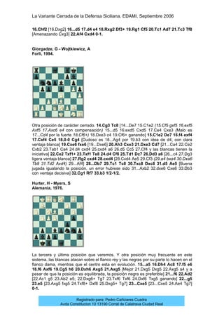 La Variante Cerrada de la Defensa Siciliana. EDAMI. Septiembre 2006
Registrado para: Pedro Cañizares Cuadra
Avda Constitucion 10 13190 Corral de Calatrava Ciudad Real
16.Chf2 [16.Dxg2] 16...d5 17.d4 e4 18.Rxg2 Df3+ 19.Rg1 Cf5 20.Tc1 Ad7 21.Tc3 Tf8
[Amenazando Cxg3] 22.Af4 Cxd4 0-1.
Giorgadze, G - Wojtkiewicz, A
Forli, 1994.
Otra posición de carácter cerrado. 14.Cg3 Tc8 [14...De7 15.C1e2 (15.Cf5 gxf5 16.exf5
Axf5 17.Axc6 e4 con compensación) 15...d5 16.exd5 Cxd5 17.Ce4 Cxe3 (Malo es
17...Cd4 por la fuerte 18.Cf6+) 18.Dxe3 c4 19.Cf6+ ganando] 15.C1e2 De7 16.f4 exf4
17.Cxf4 Ce5 18.0-0 Cg4 [Dudoso es 18...Ag4 por 19.b3 con idea de d4, con clara
ventaja blanca] 19.Cxe6 fxe6 [19...Dxe6] 20.Ah3 Cxe3 21.Dxe3 Cd7 [21...Ca4 22.Ce2
Cxb2 23.Tab1 Ca4 24.d4 cxd4 25.cxd4 a6 26.d5 Cc5 27.Cf4 y las blancas tienen la
iniciativa] 22.Ce2 Txf1+ 23.Txf1 Te8 24.d4 Cf8 25.Td1 Dc7 26.Dd3 a6 [26...c4 27.Dg3
ligera ventaja blanca] 27.Rg2 cxd4 28.cxd4 [28.Cxd4 Ae5 29.Cf3 (29.a4 bxa4 30.Dxa6
Tb8 31.Td2 Axd4) 29...Af4] 28...Db7 29.Tc1 Tc8 30.Txc8 Dxc8 31.d5 Ae5 [Buena
jugada igualando la posición, un error hubiese sido 31...Axb2 32.dxe6 Cxe6 33.Db3
con ventaja decisiva] 32.Cg1 Rf7 33.b3 1/2-1/2.
Hurter, H - Myers, S
Alemania, 1976.
La tercera y última posición que veremos. Y otra posición muy frecuente en este
sistema, las blancas atacan sobre el flanco rey y las negras por su parte lo hacen en el
flanco dama, mientras que el centro esta en evolución. 15...a5 16.Dh4 Ac8 17.f5 e6
18.f6 Axf6 19.Cg5 h6 20.Dxh6 Axg5 21.Axg5 [Mejor 21.Dxg5 Dxg5 22.Axg5 a4 y a
pesar de que la posición es equilibrada, la posición negra es preferible] 21...f6 22.Ad2
[22.Ac1 g5 23.Ab2 e5; 22.Dxg6+ Tg7 23.Txf6 Txf6 24.Dxf6 Txg5 ganando] 22...g5
23.e5 [23.Axg5 fxg5 24.Txf8+ Dxf8 25.Dxg5+ Tg7] 23...Cxe5 [23...Cxe5 24.Ae4 Tg7]
0-1.
 