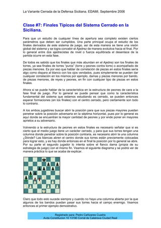La Variante Cerrada de la Defensa Siciliana. EDAMI. Septiembre 2006
Registrado para: Pedro Cañizares Cuadra
Avda Constitucion 10 13190 Corral de Calatrava Ciudad Real
Clase #7: Finales Típicos del Sistema Cerrado en la
Siciliana.
Para que un estudio de cualquier línea de apertura sea completo existen ciertos
parámetros que deben ser cumplidos. Una parte principal ocupa el estudio de los
finales derivados de este sistema de juego, así de esta manera se tiene una visión
global del sistema y se logra concebir el Ajedrez de manera evolutiva hacia el final. Por
lo general entre dos ajedrecistas de nivel o fuerza equilibrada el desenlace de la
partida ocurre en esta fase.
De todos es sabido que los finales que más abundan en el Ajedrez son los finales de
torres, ya sea finales de torres “puros” (torre y peones contra torre) o acompañado de
piezas menores. Es por eso que hablar de correlación de piezas en estos finales sería
algo como dispara al blanco con los ojos vendados, pues simplemente se pueden dar
cualquier correlación en los mismos por ejemplo, damas y piezas menores por bando,
de piezas menores, de reyes y peones, en fin con cualquier tipo de piezas en estos
finales.
Ahora si se puede hablar de la característica en la estructura de peones de cara a la
fase final de juego. Por lo general se puede pensar que como la característica
fundamental del sistema que estamos estudiando es cerrado, se pueden entonces
esperar formaciones (en los finales) con el centro cerrado, pero ciertamente son todo
lo contrario.
A los ambos jugadores buscar abrir la posición para que sus piezas mayores puedan
penetrar sobre la posición adversaria en la séptima horizontal, pues por lo general es
aquí donde se encuentran la mayor cantidad de peones y por ende poner en mayores
aprietos a su adversario.
Volviendo a la estructura de peones en estos finales es necesario señalar que si es
cierto que el medio juego tiene un carácter cerrado, y para que sus torres tengan una
columna donde penetrar sobre la posición contraria, es necesario abrir la una columna
¿Dónde? Las blancas abren el centro donde sus torres están previamente colocadas
para lograr esto, y es hay donde entonces en el final la posición por lo general se abre.
Por su parte el segundo jugador lo intenta sobre el flanco dama (propia de su
estrategia de juego) con el mismo fin. Veamos el siguiente diagrama y se podrá ver de
manera práctica lo que se acaba de explicar.
Claro que todo esto sucede siempre y cuando no haya una columna abierta por la que
algunos de los bandos puedan pasar sus torres hacia el campo enemigo. Veamos
entonces el primer ejemplo demostrativo.
 