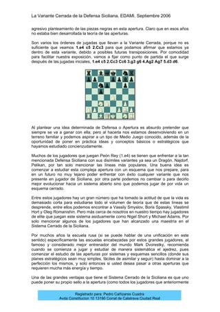 La Variante Cerrada de la Defensa Siciliana. EDAMI. Septiembre 2006
Registrado para: Pedro Cañizares Cuadra
Avda Constitucion 10 13190 Corral de Calatrava Ciudad Real
agresivo planteamiento de las piezas negras en esta apertura. Claro que en esos años
no estaba bien desarrollada la teoría de las aperturas.
Son varios los órdenes de jugadas que llevan a la Variante Cerrada, porque no es
suficiente que veamos 1.e4 c5 2.Cc3 para que podamos afirmar que estamos ya
dentro de esta variante, debido a posibles futuras transposiciones. Por comodidad
para facilitar nuestra exposición, vamos a fijar como punto de partida el que surge
después de las jugadas iniciales, 1.e4 c5 2.Cc3 Cc6 3.g3 g6 4.Ag2 Ag7 5.d3 d6.
Al plantear una idea determinada de Defensa o Apertura es absurdo pretender que
siempre se va a ganar con ella; pero al hacerla nos estamos desenvolviendo en un
terreno familiar y podemos aspirar a un tipo de Medio Juego conocido, además de la
oportunidad de poner en práctica ideas y conceptos básicos o estratégicos que
hayamos estudiado concienzudamente.
Muchos de los jugadores que juegan Peón Rey (1.e4) se tienen que enfrentar a la tan
mencionada Defensa Siciliana con sus disímiles variantes ya sea un Dragón, Najdorf,
Pelikan, por tan solo mencionar las líneas más populares. Una buena idea es
comenzar a estudiar esta compleja apertura con un esquema que nos prepare, para
en un futuro no muy lejano poder enfrentar con éxito cualquier variante que nos
presente en jugador de Siciliana, por otra parte podemos no cambiar o para decirlo
mejor evolucionar hacia un sistema abierto sino que podemos jugar de por vida un
esquema cerrado.
Entre estos jugadores hay un gran número que ha tomado la actitud de que la vida es
demasiado corta para estudiarse todo el volumen de teoría que de estas líneas se
desprende, entre ellos podemos encontrar a Vassily Smyslov, Boris Spassky, Vlastimil
Hort y Oleg Romanishin. Pero más cerca de nosotros en nuestro tiempo hay jugadores
de elite que juegan este sistema asiduamente como Nigel Short y Michael Adams. Por
solo mencionar algunos de los jugadores que han alcanzado una maestría en el
Sistema Cerrado de la Siciliana.
Por muchos años la escuela rusa (si se puede hablar de una unificación en este
sentido) específicamente las escuelas encabezadas por estos grandes jugadores, el
famoso y considerado mejor entrenador del mundo Mark Dvorestky, recomienda
cuando se comienza a jugar y estudiar de manera sistemática el ajedrez, pues
comenzar el estudio de las aperturas por sistemas y esquemas sencillos (donde sus
planes estratégicos sean muy simples, fáciles de asimilar y seguir) hasta dominar a la
perfección los mismos, y solo entonces si usted desea pasar a otras aperturas que
requieren mucha más energía y tiempo.
Una de las grandes ventajas que tiene el Sistema Cerrado de la Siciliana es que uno
puede poner su propio sello a la apertura (como todos los jugadores que anteriormente
 