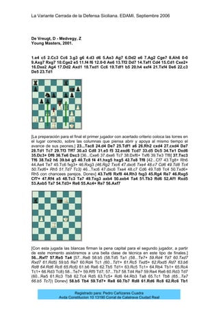 La Variante Cerrada de la Defensa Siciliana. EDAMI. Septiembre 2006
Registrado para: Pedro Cañizares Cuadra
Avda Constitucion 10 13190 Corral de Calatrava Ciudad Real
De Vreugt, D - Medvegy, Z
Young Masters, 2001.
1.e4 c5 2.Cc3 Cc6 3.g3 g6 4.d3 d6 5.Ae3 Ag7 6.Dd2 e6 7.Ag2 Cge7 8.Ah6 0-0
9.Axg7 Rxg7 10.Cge2 e5 11.f4 f6 12.0-0 Ae6 13.Tf2 Dd7 14.Taf1 Cd4 15.Cd1 Cxe2+
16.Dxe2 Ag4 17.Dd2 Axd1 18.Txd1 Cc6 19.Tdf1 b5 20.h4 exf4 21.Txf4 De6 22.c3
De5 23.Td1
[La preparación para el final el primer jugador con acertado criterio coloca las torres en
el lugar correcto, sobre las columnas que piensa abrir y apoya al mismo tiempo el
avance de sus peones.] 23...Tac8 24.d4 De7 25.Tdf1 a6 26.Rh2 cxd4 27.cxd4 Da7
28.Td1 Tc7 29.Tf3 Tff7 30.a3 Cd8 31.e5 f5 32.exd6 Tcd7 33.d5 Dc5 34.Te1 Dxd6
35.Dc3+ Df6 36.Te6 Dxc3 [36...Cxe6 37.dxe6 Tc7 38.Dxf6+ Txf6 39.Te3 Tf8] 37.Txc3
Tf6 38.Te2 h6 39.b4 g5 40.Tc8 f4 41.hxg5 hxg5 42.Te8 Tf8 [42...Cf7 43.Tg8+ Rh6
44.Ae4 Te7 45.Tc6 fxg3+ 46.Rxg3 (46.Rg2 Txc6 47.dxc6 Txe4 48.c7 Cd6 49.Td8 Tc4
50.Txd6+ Rh5 51.Td7 Tc3) 46...Txc6 47.dxc6 Txe4 48.c7 Cd6 49.Td8 Tc4 50.Txd6+
Rh5 con chancees parejos, Donev] 43.Txf8 Rxf8 44.Rh3 fxg3 45.Rg4 Re7 46.Rxg5
Cf7+ 47.Rf4 a5 48.Tc3 Ta7 49.Txg3 axb4 50.axb4 Ta4 51.Tb3 Rd6 52.Af1 Rxd5
53.Axb5 Ta7 54.Td3+ Re6 55.Ac4+ Re7 56.Axf7
[Con esta jugada las blancas firman la pena capital para el segundo jugador, a partir
de este momento asistiremos a una bella clase de técnica en este tipo de finales.]
56...Rxf7 57.Re5 Ta4 [57...Re8 58.b5 (58.Td5 Ta1 (58...Te7+ 59.Rd4 Td7 60.Txd7
Rxd7 61.Rd5) 59.b5 Re7 60.Rd4 Tc1 (60...Td1+ 61.Rc5 Txd5+ 62.Rxd5 Rd7 63.b6
Rd8 64.Rd6 Rc8 65.Rc6) 61.b6 Re6 62.Tb5 Td1+ 63.Rc5 Tc1+ 64.Rb4 Tb1+ 65.Rc4
Tc1+ 66.Rd3 Tc8) 58...Te7+ 59.Rf5 Td7; 57...Tb7 58.Td4 Re7 59.Re4 Re6 60.Rd3 Td7
(60...Re5 61.Rc3 Tb8 62.Tc4 Rd5 63.Tc5+ Rd6 64.Rb3 Ta8 65.Tc1 Tb8 (65...Ta7
66.b5 Tc7)) Donev] 58.b5 Tb4 59.Td7+ Re8 60.Tb7 Rd8 61.Rd6 Rc8 62.Rc6 Tb1
 
