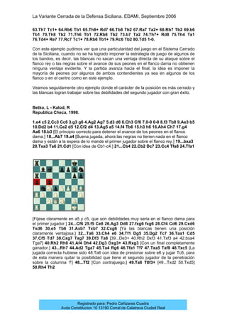 La Variante Cerrada de la Defensa Siciliana. EDAMI. Septiembre 2006
Registrado para: Pedro Cañizares Cuadra
Avda Constitucion 10 13190 Corral de Calatrava Ciudad Real
63.Th7 Tc1+ 64.Rb6 Tb1 65.Th8+ Rd7 66.Tb8 Tb2 67.Ra7 Ta2+ 68.Rb7 Tb2 69.b6
Tb1 70.Th8 Tb2 71.Th6 Tb1 72.Rb8 Tb2 73.b7 Ta2 74.Th7+ Rd8 75.Th4 Ta1
76.Td4+ Re7 77.Rc7 Tc1+ 78.Rb6 Tb1+ 79.Rc6 Tb2 80.Td5 1-0.
Con este ejemplo pudimos ver que una particularidad del juego en el Sistema Cerrado
de la Siciliana, cuando no se ha logrado imponer la estrategia de juego de algunos de
los bandos, es decir, las blancas no sacan una ventaja directa de su ataque sobre el
flanco rey o las negras sobre el avance de sus peones en el flanco dama no obtienen
ninguna ventaja evidente. Y la partida avanza hacia el final, la idea es imponer la
mayoría de peones por algunos de ambos contendientes ya sea en algunos de los
flanco o en el centro como en este ejemplo.
Veamos seguidamente otro ejemplo donde el carácter de la posición es más cerrado y
las blancas logran trabajar sobre las debilidades del segundo jugador con gran éxito.
Betko, L - Kalod, R
Republica Checa, 1998.
1.e4 c5 2.Cc3 Cc6 3.g3 g6 4.Ag2 Ag7 5.d3 d6 6.Ch3 Cf6 7.0-0 0-0 8.f3 Tb8 9.Ae3 b5
10.Dd2 b4 11.Ce2 d5 12.Cf2 d4 13.Ag5 a5 14.f4 Tb6 15.h3 h6 16.Ah4 Ch7 17.g4
Aa6 18.b3 [El principio correcto para detener el avance de los peones en el flanco
dama.] 18...Ab7 19.a4 [Buena jugada, ahora las negras no tienen nada en el flanco
dama y están a la espera de lo mande el primer jugador sobre el flanco rey.] 19...bxa3
20.Txa3 Ta6 21.Cd1 [Con idea de Cb1-c4.] 21...Cb4 22.Cb2 Dc7 23.Cc4 Tfa8 24.Tfa1
[Fíjese claramente en a5 y c5, que son debilidades muy seria en el flanco dama para
el primer jugador.] 24...Cf6 25.f5 Ce8 26.Ag3 Dd8 27.fxg6 fxg6 28.Cf4 Cd6 29.Cxd6
Txd6 30.e5 Tb6 31.Axb7 Txb7 32.Cxg6 [Ya las blancas tienen una posición
claramente ventajosa.] 32...Ta6 33.Ch4 e6 34.Tf1 Dg5 35.Dg2 Tc7 36.Taa1 Cd5
37.Cf5 Td7 38.Cxg7 Txg7 39.Df3 Ta8 [39...De3+ 40.Rh2 Dxf3 41.Txf3 a4 42.bxa4
Tga7] 40.Rh2 Rh8 41.Af4 Dh4 42.Dg3 Dxg3+ 43.Rxg3 [Con un final completamente
ganador.] 43...Rh7 44.Ad2 Tga7 45.Ta4 Rg6 46.Tfa1 Tf7 47.Txa5 Taf8 48.Txc5 [La
jugada correcta hubiese sido 48.Ta6 con idea de presionar sobre e6 y jugar Tc6, para
de esta manera quitar la posibilidad que tiene el segundo jugador de la penetración
sobre la columna ‘f’] 48...Tf2 [Con contrajuego.] 49.Ta6 T8f3+ [49...Txd2 50.Txd5]
50.Rh4 Th2
 