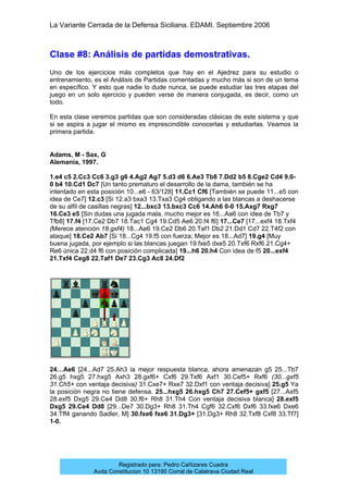 La Variante Cerrada de la Defensa Siciliana. EDAMI. Septiembre 2006
Registrado para: Pedro Cañizares Cuadra
Avda Constitucion 10 13190 Corral de Calatrava Ciudad Real
Clase #8: Análisis de partidas demostrativas.
Uno de los ejercicios más completos que hay en el Ajedrez para su estudio o
entrenamiento, es el Análisis de Partidas comentadas y mucho más si son de un tema
en específico. Y esto que nadie lo dude nunca, se puede estudiar las tres etapas del
juego en un solo ejercicio y pueden verse de manera conjugada, es decir, como un
todo.
En esta clase veremos partidas que son consideradas clásicas de este sistema y que
si se aspira a jugar el mismo es imprescindible conocerlas y estudiarlas. Veamos la
primera partida.
Adams, M - Sax, G
Alemania, 1997.
1.e4 c5 2.Cc3 Cc6 3.g3 g6 4.Ag2 Ag7 5.d3 d6 6.Ae3 Tb8 7.Dd2 b5 8.Cge2 Cd4 9.0-
0 b4 10.Cd1 Dc7 [Un tanto prematuro el desarrollo de la dama, también se ha
intentado en esta posición 10...e6 - 63/128] 11.Cc1 Cf6 [También se puede 11...e5 con
idea de Ce7] 12.c3 [Si 12.a3 bxa3 13.Txa3 Cg4 obligando a las blancas a deshacerse
de su alfil de casillas negras] 12...bxc3 13.bxc3 Cc6 14.Ah6 0-0 15.Axg7 Rxg7
16.Ce3 e5 [Sin dudas una jugada mala, mucho mejor es 16...Aa6 con idea de Tb7 y
Tfb8] 17.f4 [17.Ce2 Db7 18.Tac1 Cg4 19.Cd5 Ae6 20.f4 f6] 17...Ce7 [17...exf4 18.Txf4
(Merece atención 18.gxf4) 18...Ae6 19.Ce2 Db6 20.Taf1 Db2 21.Dd1 Cd7 22.T4f2 con
ataque] 18.Ce2 Ab7 [Si 18...Cg4 19.f5 con fuerza; Mejor es 18...Ad7] 19.g4 [Muy
buena jugada, por ejemplo si las blancas juegan 19.fxe5 dxe5 20.Txf6 Rxf6 21.Cg4+
Re6 única 22.d4 f6 con posición complicada] 19...h6 20.h4 Con idea de f5 20...exf4
21.Txf4 Ceg8 22.Taf1 De7 23.Cg3 Ac8 24.Df2
24…Ae6 [24...Ad7 25.Ah3 la mejor respuesta blanca, ahora amenazan g5 25...Tb7
26.g5 hxg5 27.hxg5 Axh3 28.gxf6+ Cxf6 29.Txf6 Axf1 30.Cef5+ Rxf6 (30...gxf5
31.Ch5+ con ventaja decisiva) 31.Cxe7+ Rxe7 32.Dxf1 con ventaja decisiva] 25.g5 Ya
la posición negra no tiene defensa. 25...hxg5 26.hxg5 Ch7 27.Cef5+ gxf5 [27...Axf5
28.exf5 Dxg5 29.Ce4 Dd8 30.f6+ Rh8 31.Th4 Con ventaja decisiva blanca] 28.exf5
Dxg5 29.Ce4 Dd8 [29...De7 30.Dg3+ Rh8 31.Th4 Cgf6 32.Cxf6 Dxf6 33.fxe6 Dxe6
34.Tff4 ganando Sadler, M] 30.fxe6 fxe6 31.Dg3+ [31.Dg3+ Rh8 32.Txf8 Cxf8 33.Tf7]
1-0.
 
